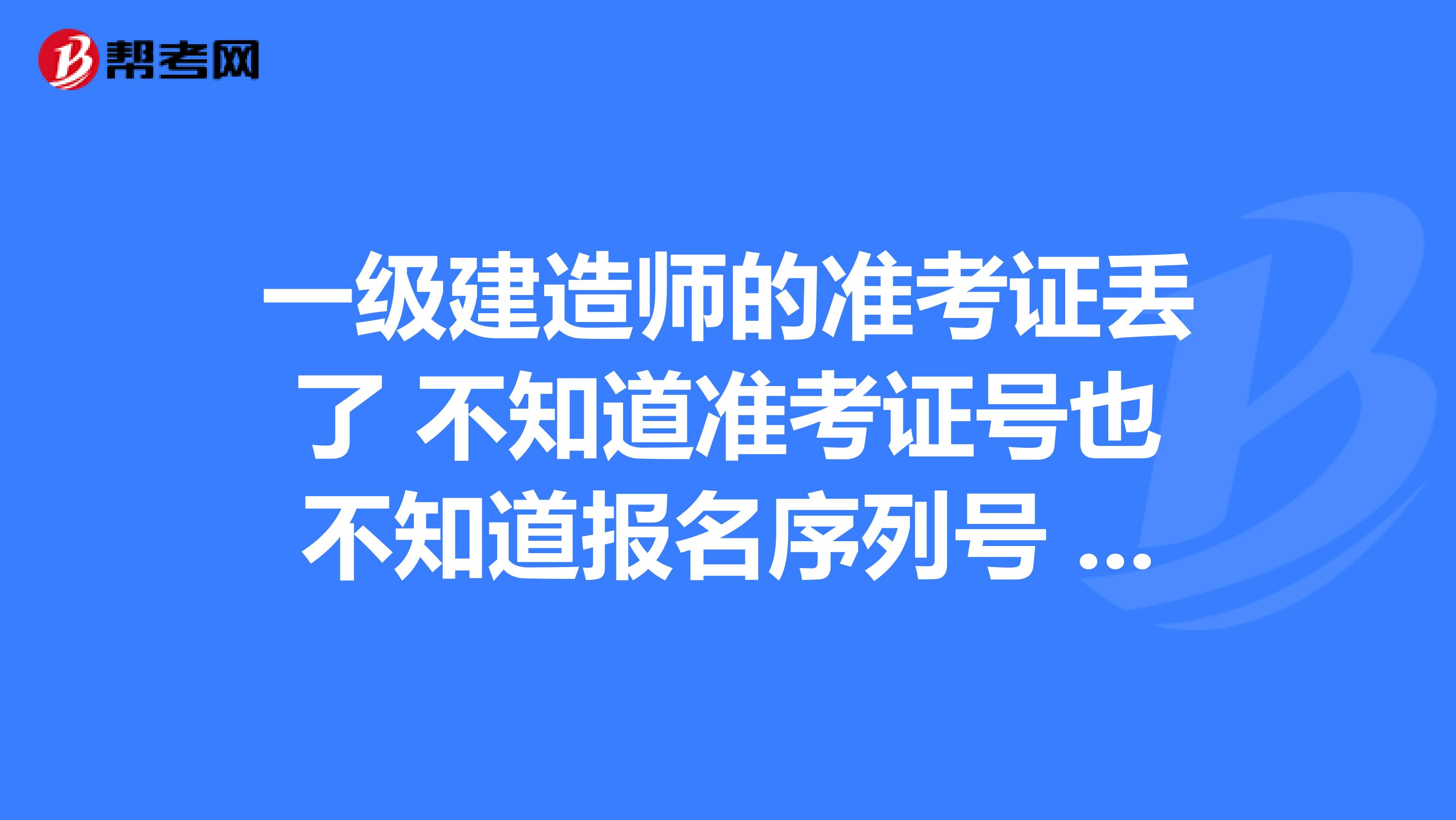 一级建造师的准考证丢了 不知道准考证号也不知道报名序列号 请问如何才能查到网上报名序号,领证时 考试报名汇总表里需要填