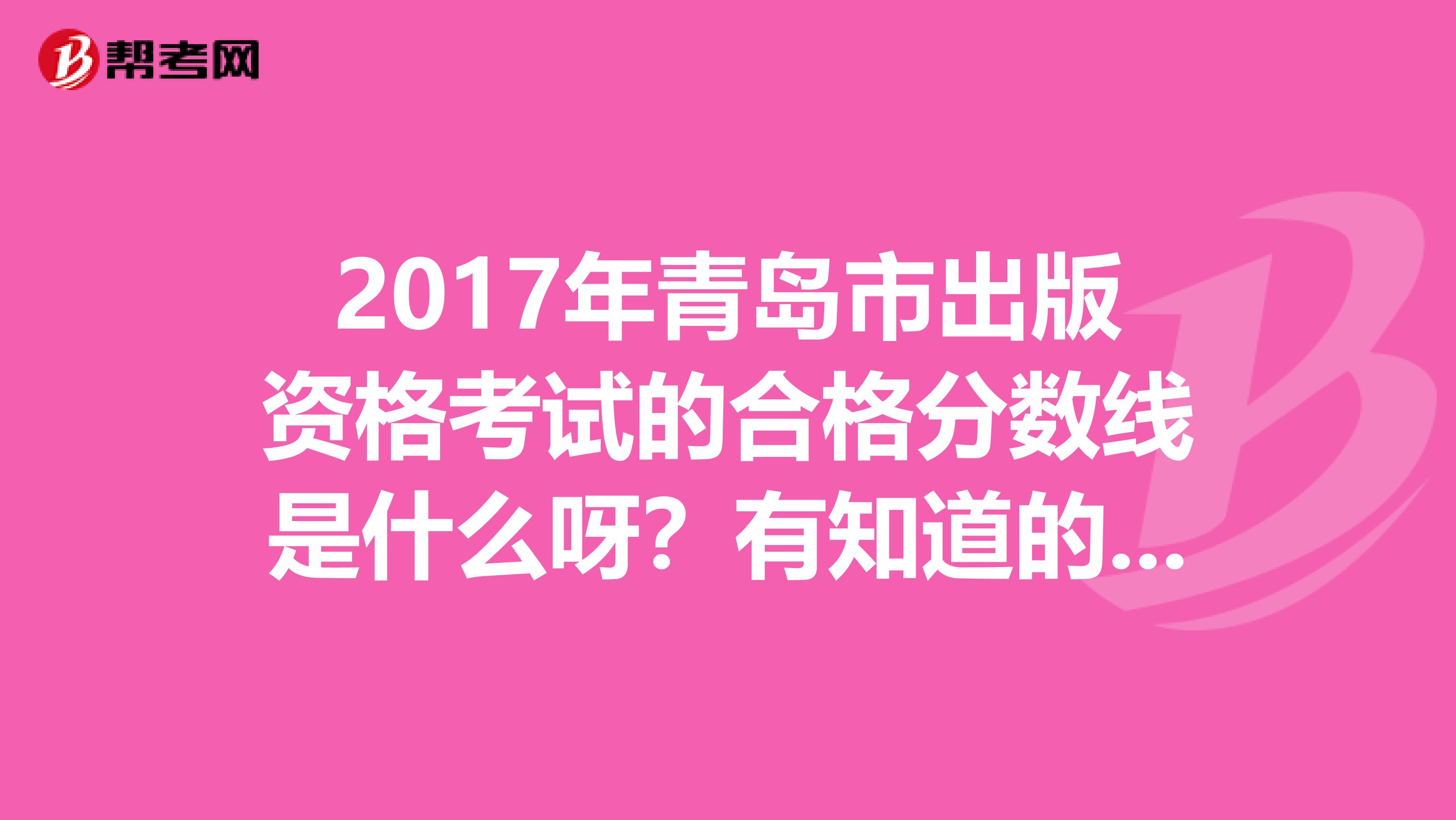 2017年青岛市出版资格考试的合格分数线是什么呀?有知道的麻烦你解答一下.