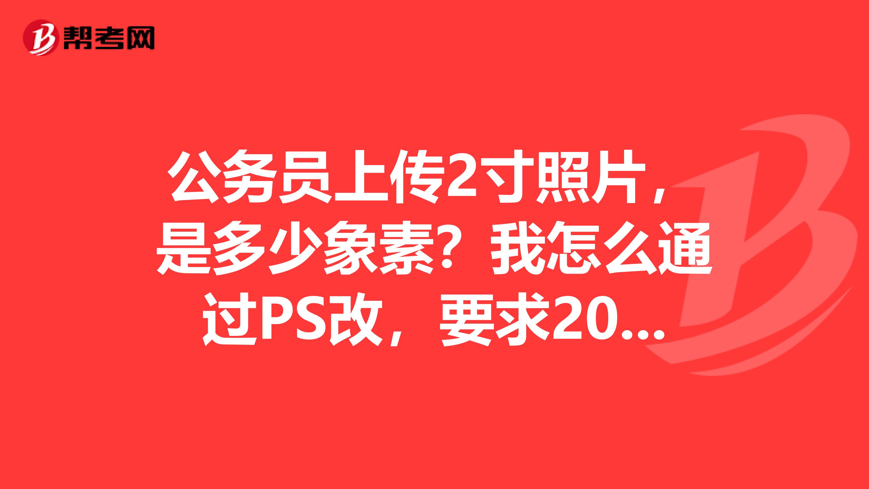 公务员上传2寸照片，是多少象素？我怎么通过PS改，要求20KB以下，分辨率是否要很底？