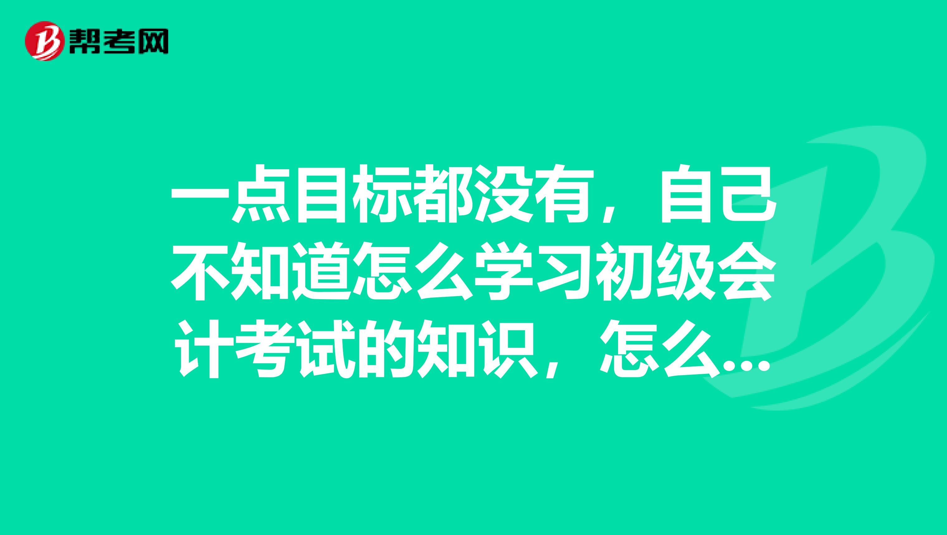 一点目标都没有，自己不知道怎么学习初级会计考试的知识，怎么办？