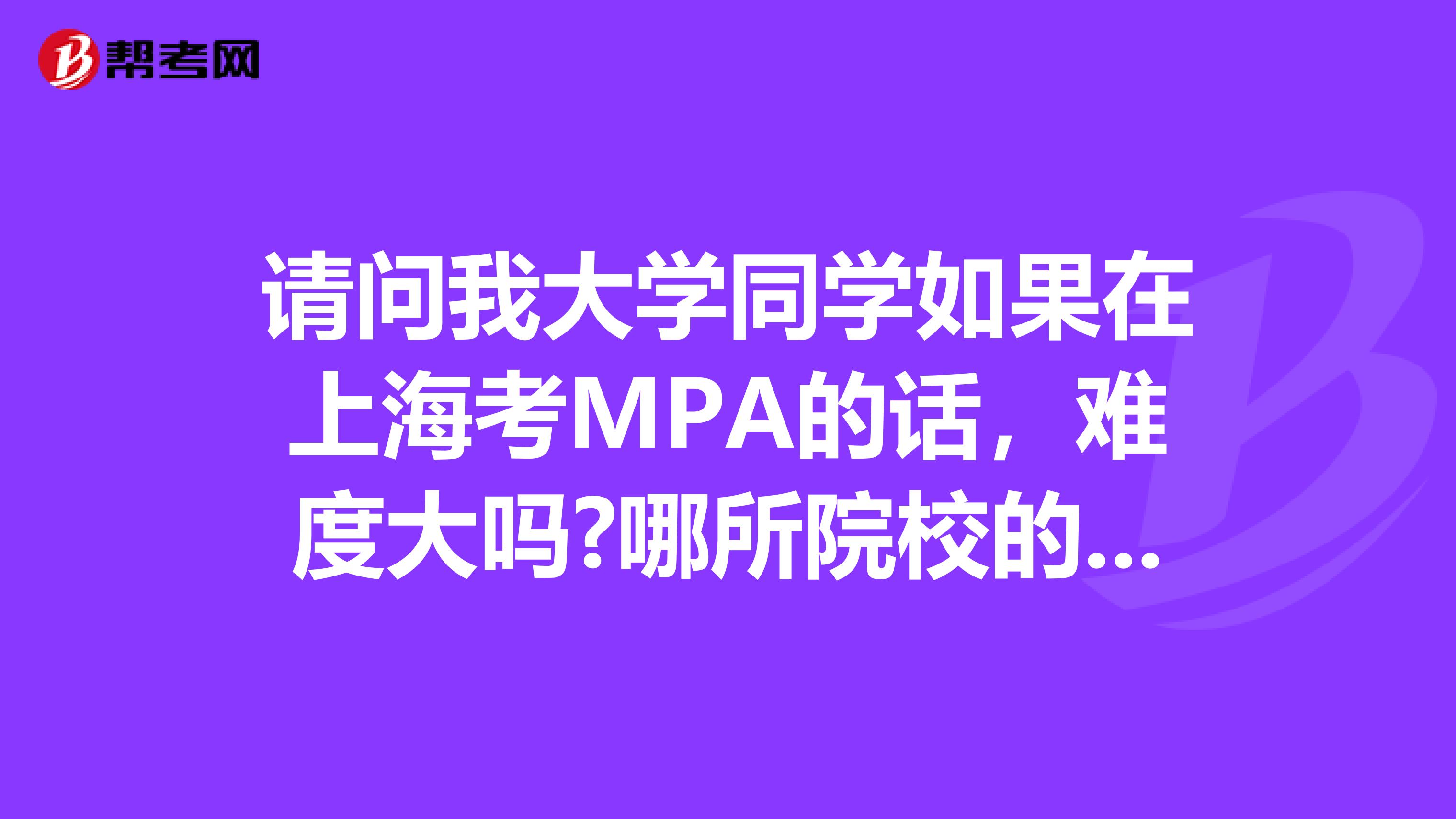 请问我大学同学如果在上海考MPA的话，难度大吗?哪所院校的MPA比较好?