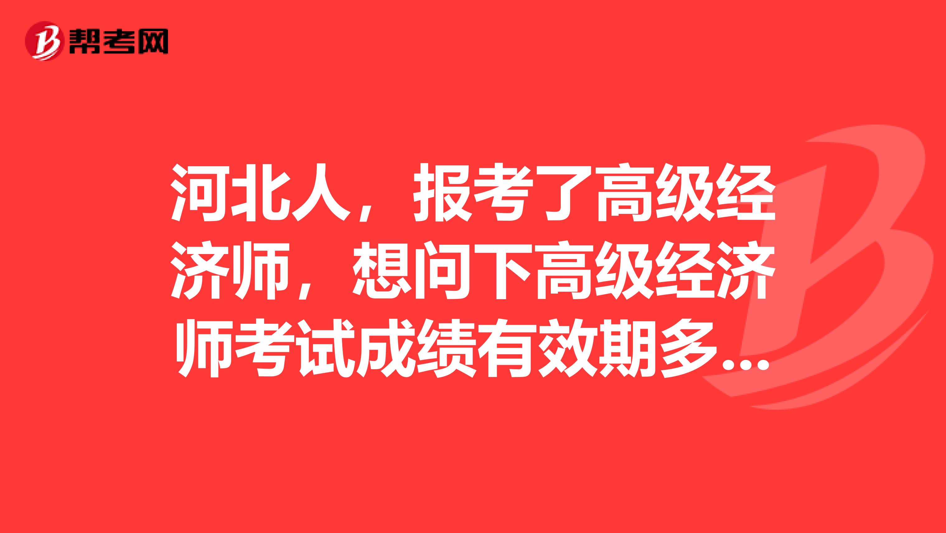 河北人，報(bào)考了高級(jí)經(jīng)濟(jì)師，想問下高級(jí)經(jīng)濟(jì)師考試成績有效期多久?