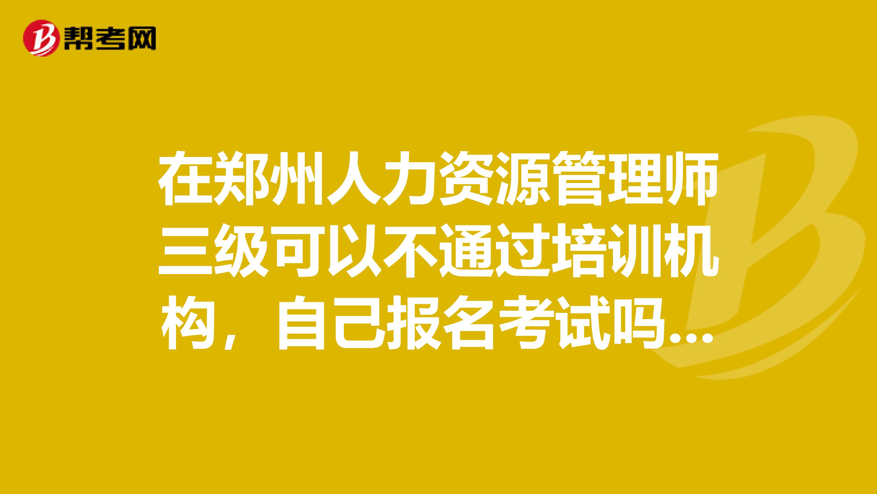 在郑州人力资源管理师三级可以不通过培训机构,自己报名考试吗?可以的话要在哪里报名呢?