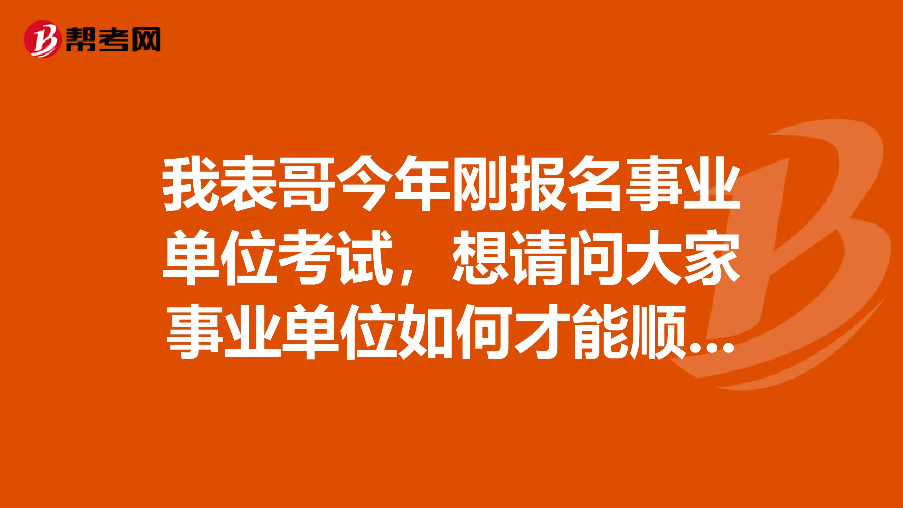 我表哥今年刚报名事业单位考试，想请问大家事业单位如何才能顺利通过考试？