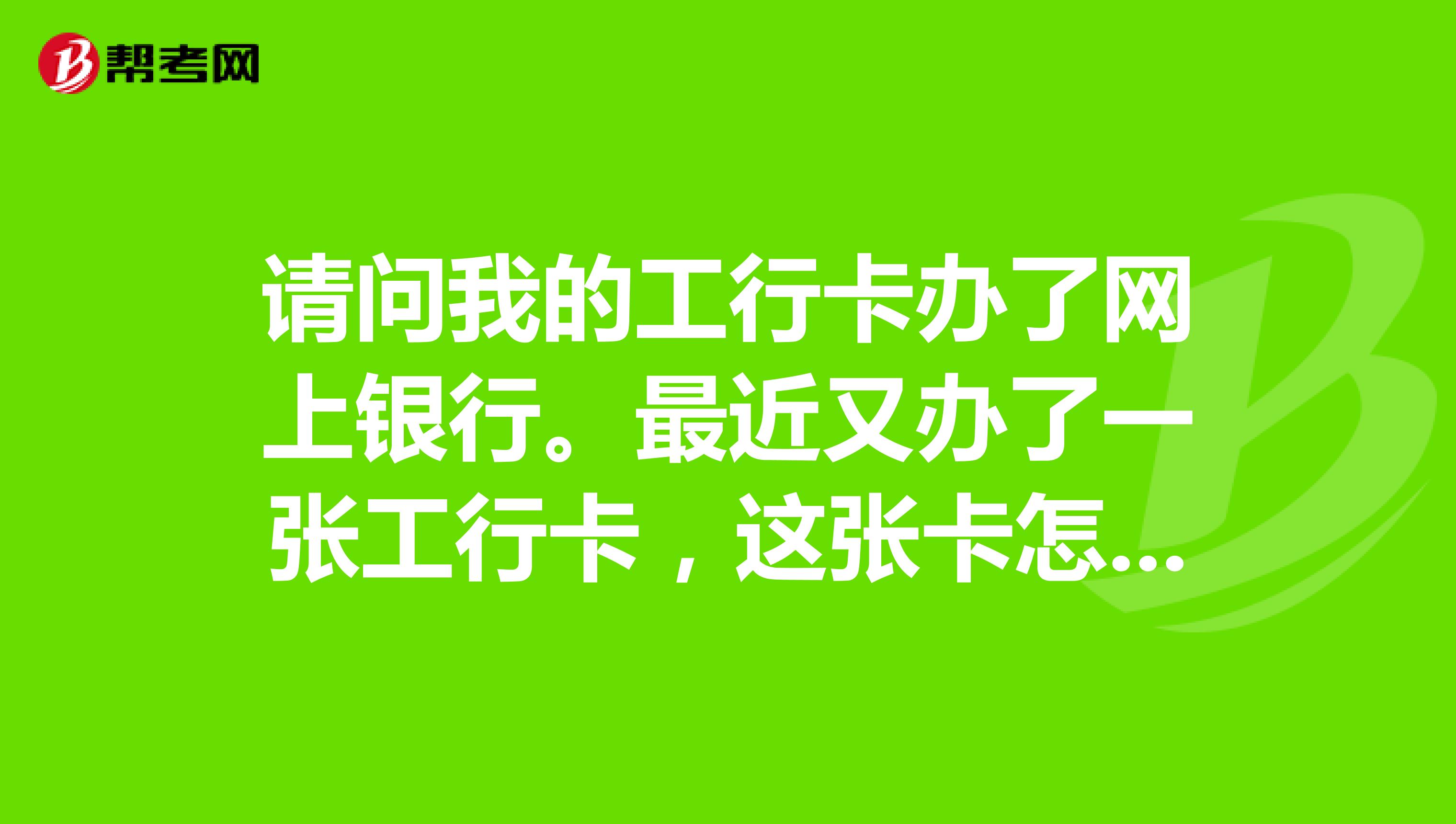 请问我的工行卡办了网上银行。最近又办了一张工行卡，这张卡怎么办网上银行呢