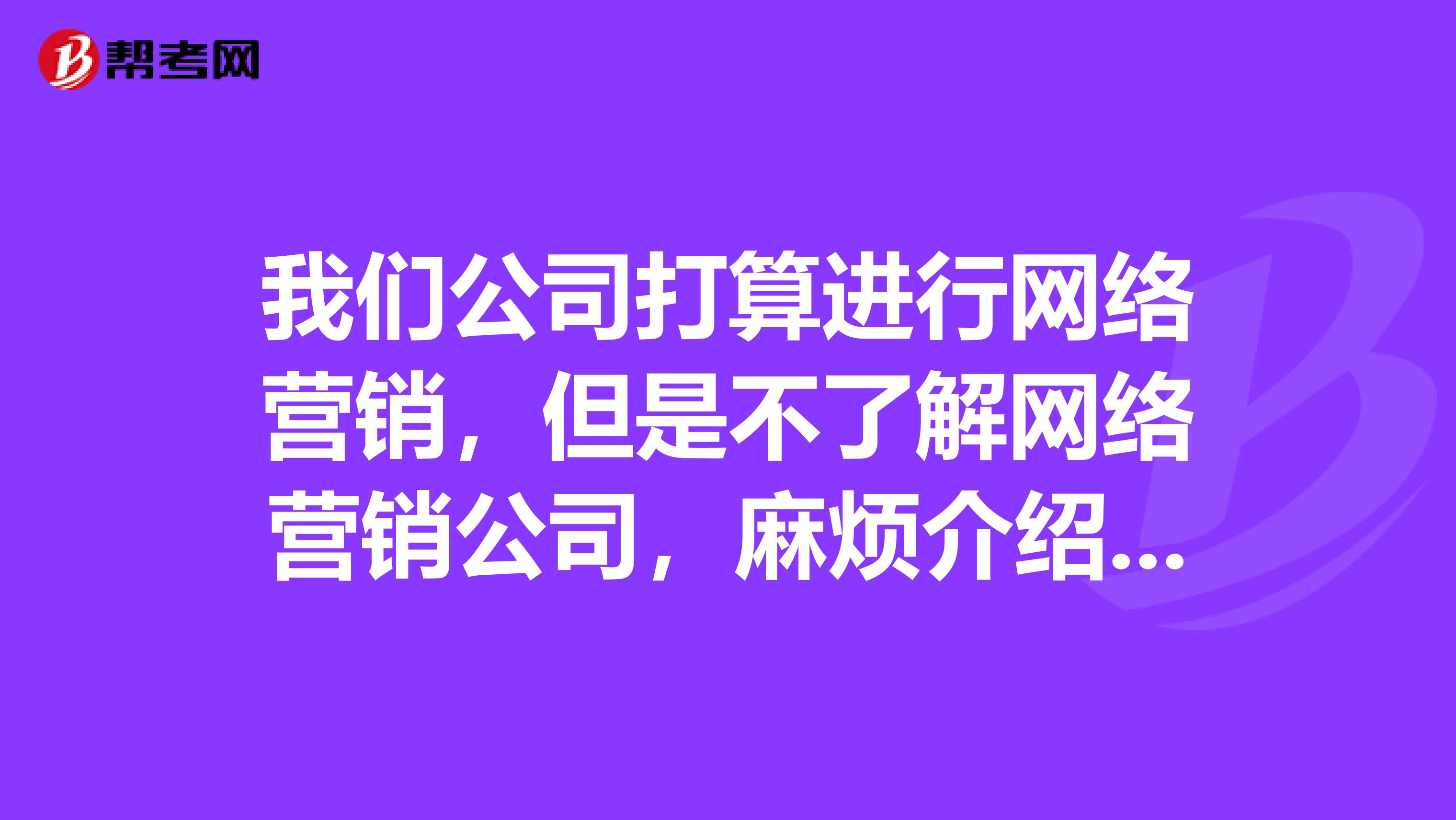 我们公司打算进行网络营销，但是不了解网络营销公司，麻烦介绍几家网络营销公司来帮我们进行网络营销策划并推广。