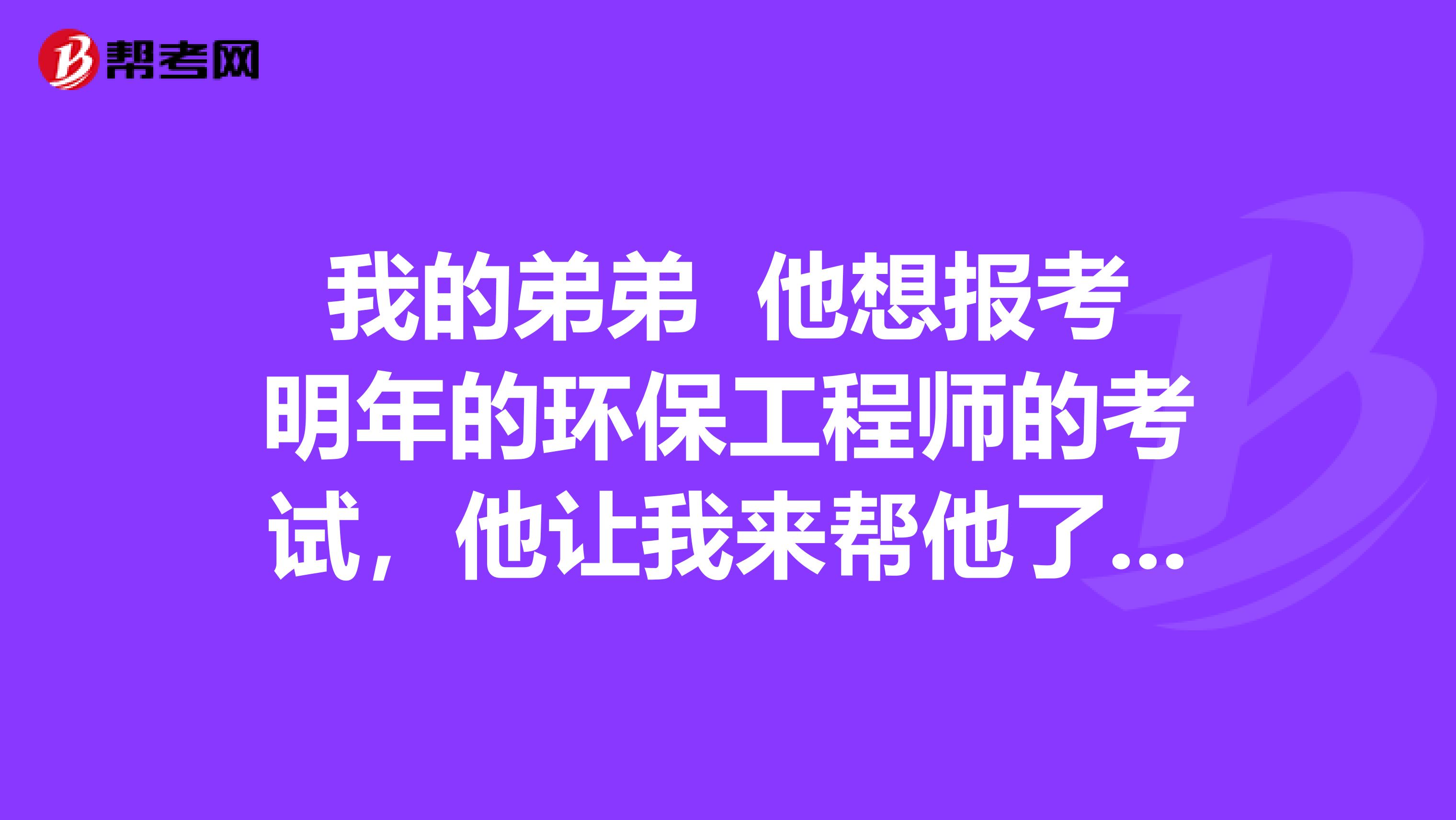 我的弟弟 他想报考明年的环保工程师的考试，他让我来帮他了解了解