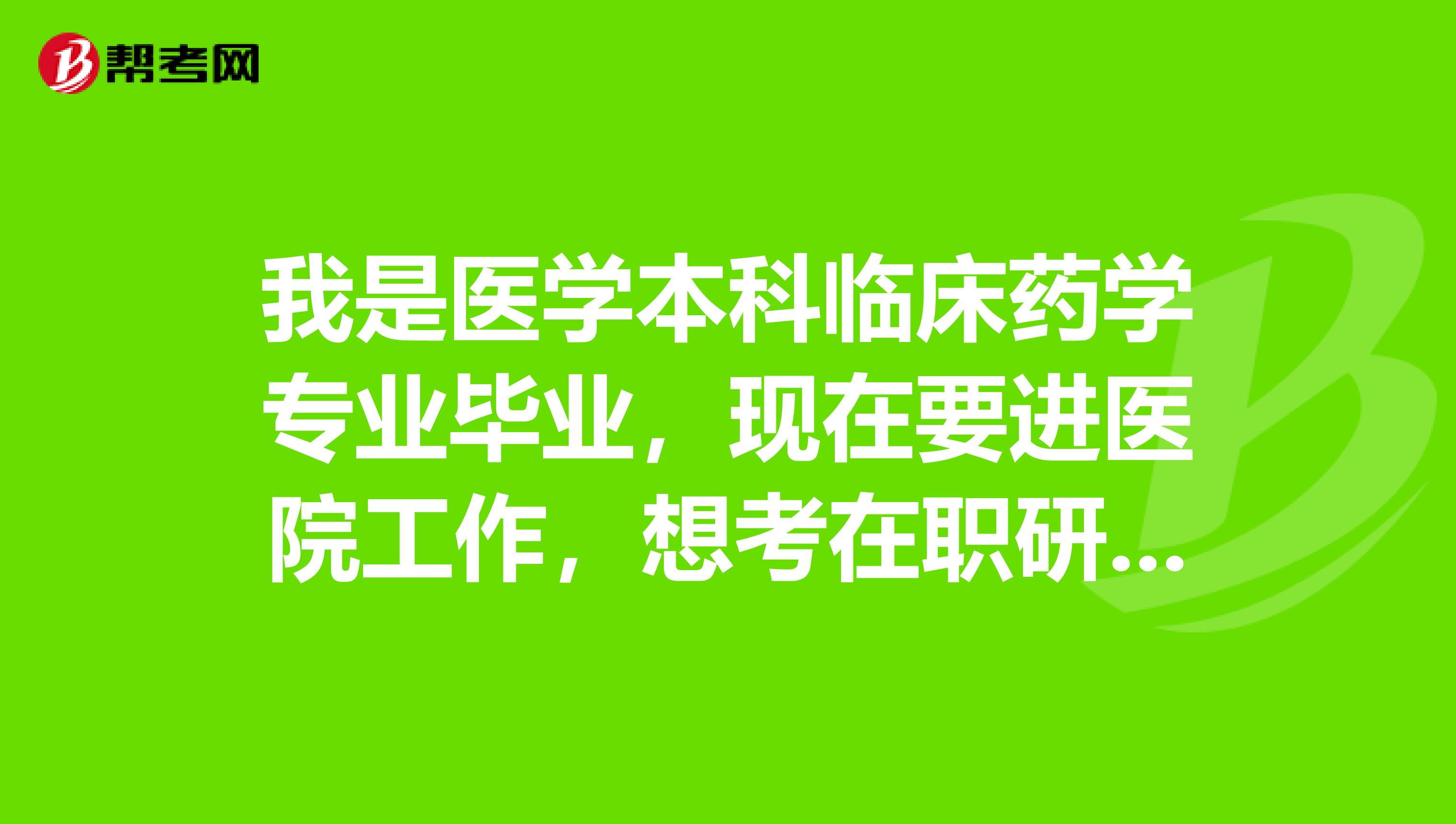 我是医学本科临床药学专业毕业,现在要进医院工作,想考在职研究生(临床方向),求高人指点
