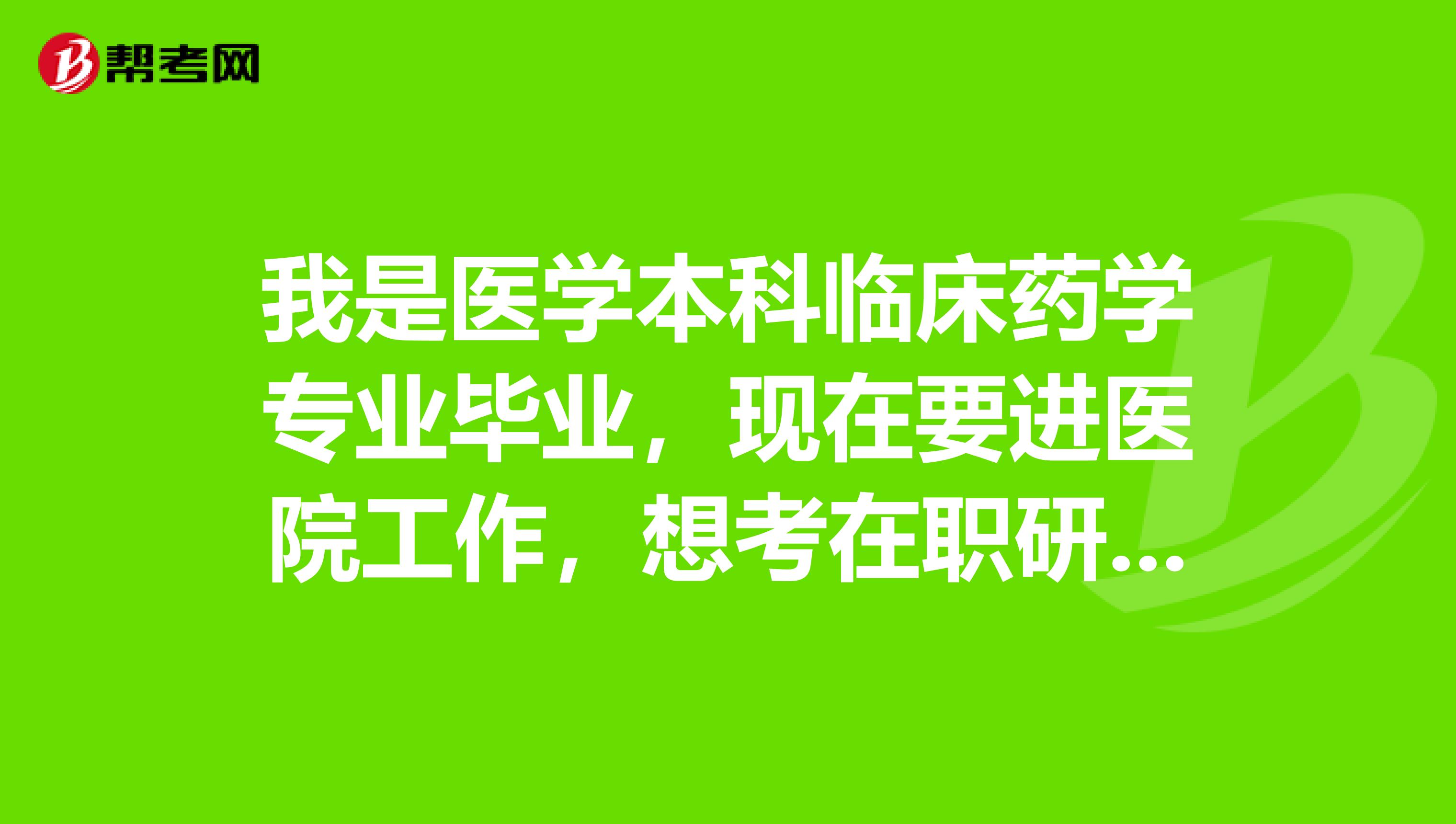 我是医学本科临床药学专业毕业，现在要进医院工作，想考在职研究生（临床方向），求高人指点