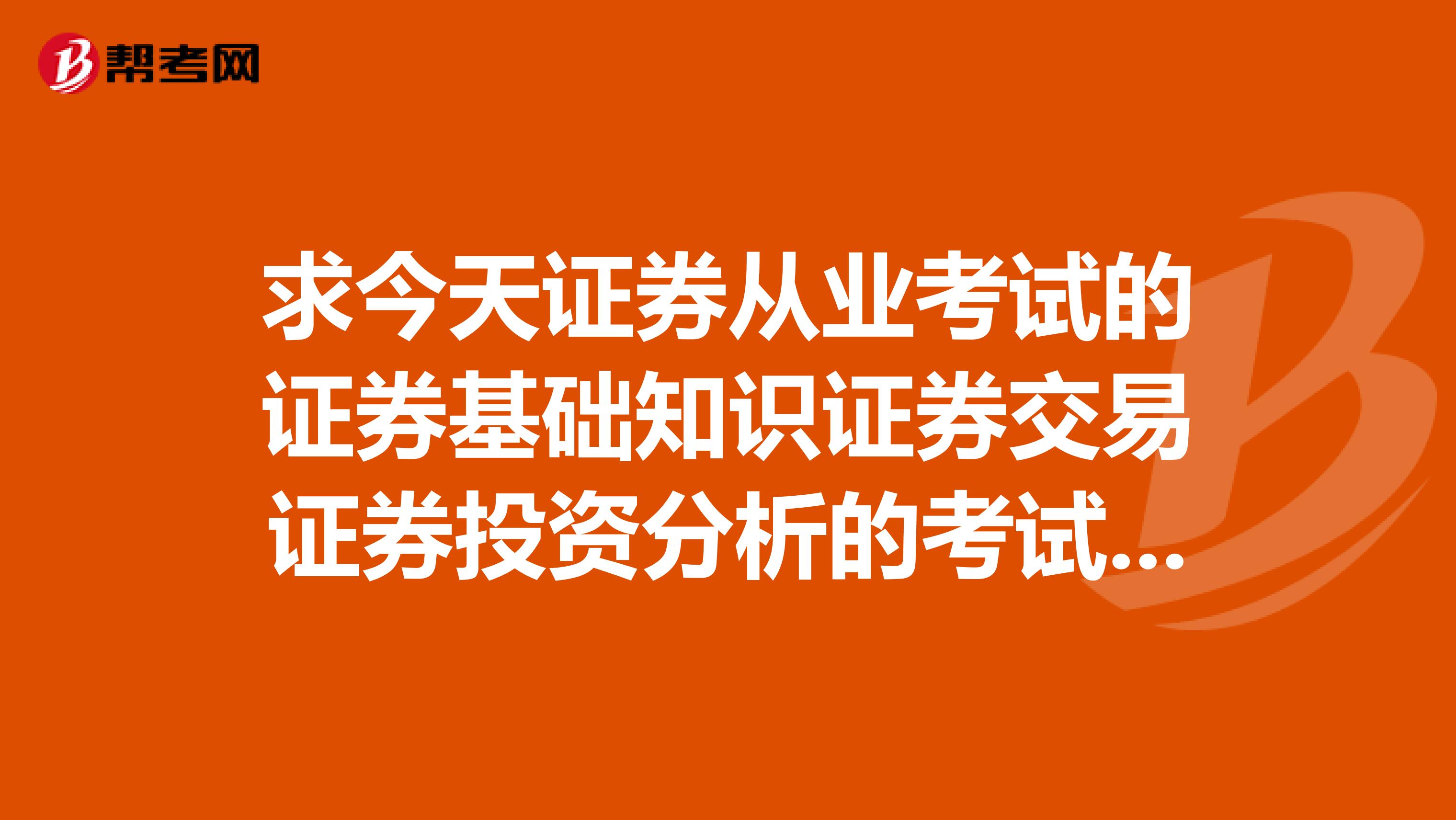 求今天证券从业考试的证券基础知识证券交易证券投资分析的考试题目.
