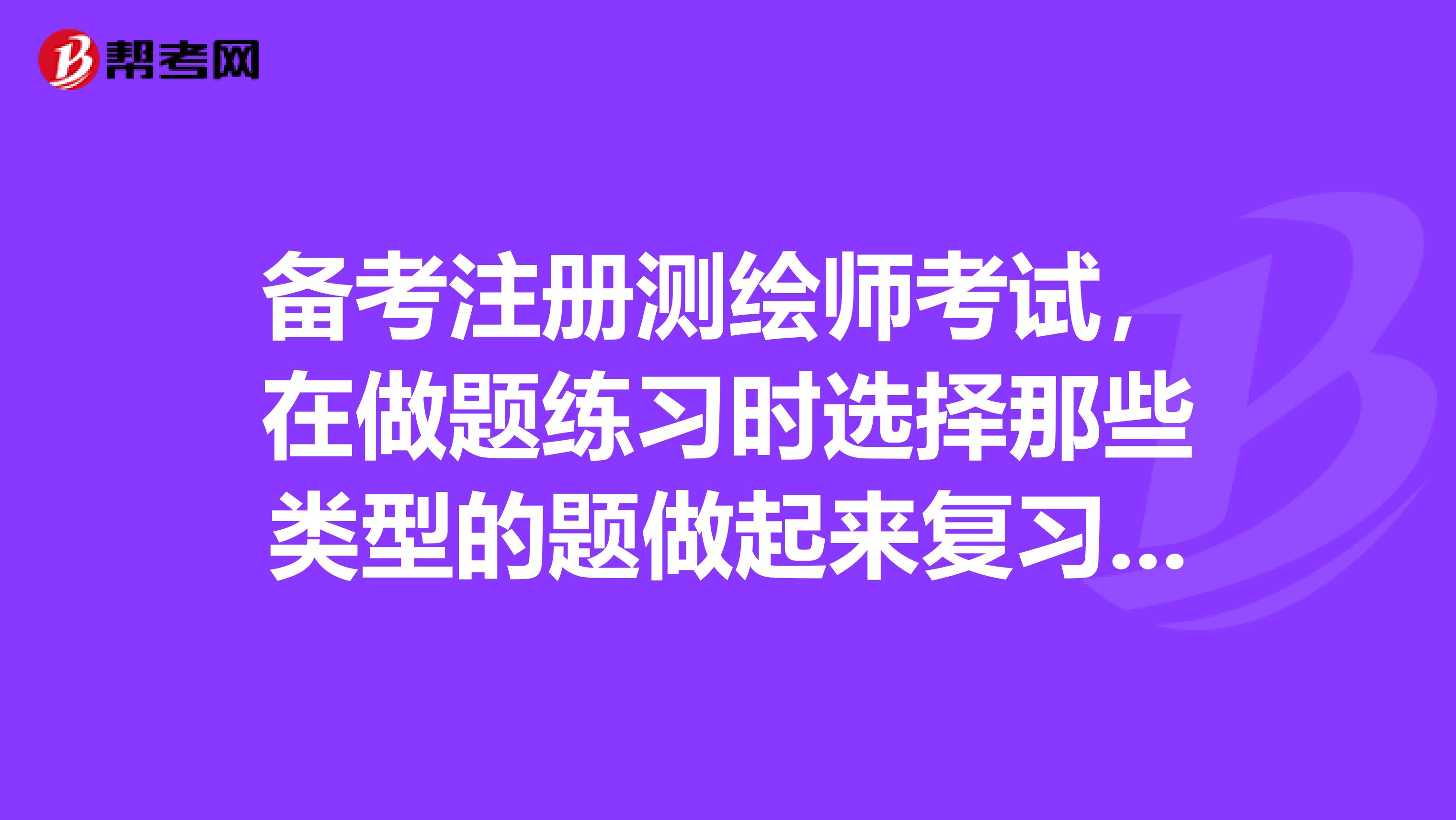 备考注册测绘师考试，在做题练习时选择那些类型的题做起来复习效果会更好呢？