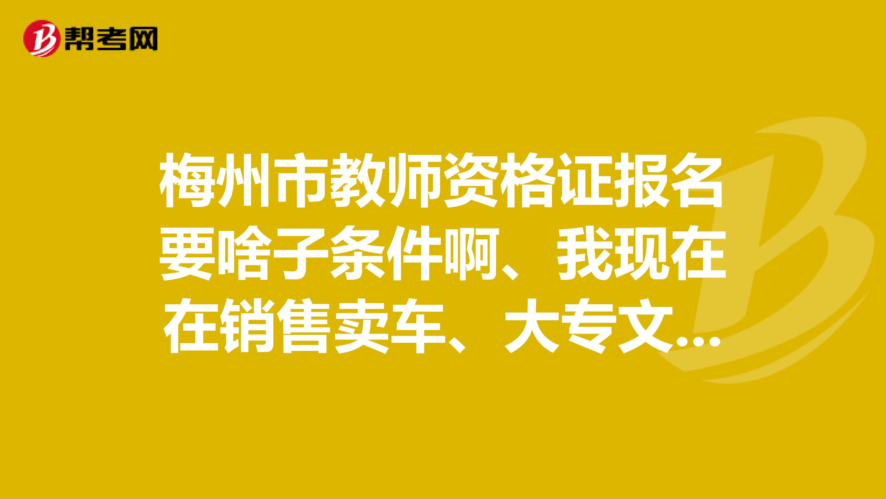 梅州市教师资格证报名要啥子条件啊、我现在在销售卖车、大专文凭可以考不