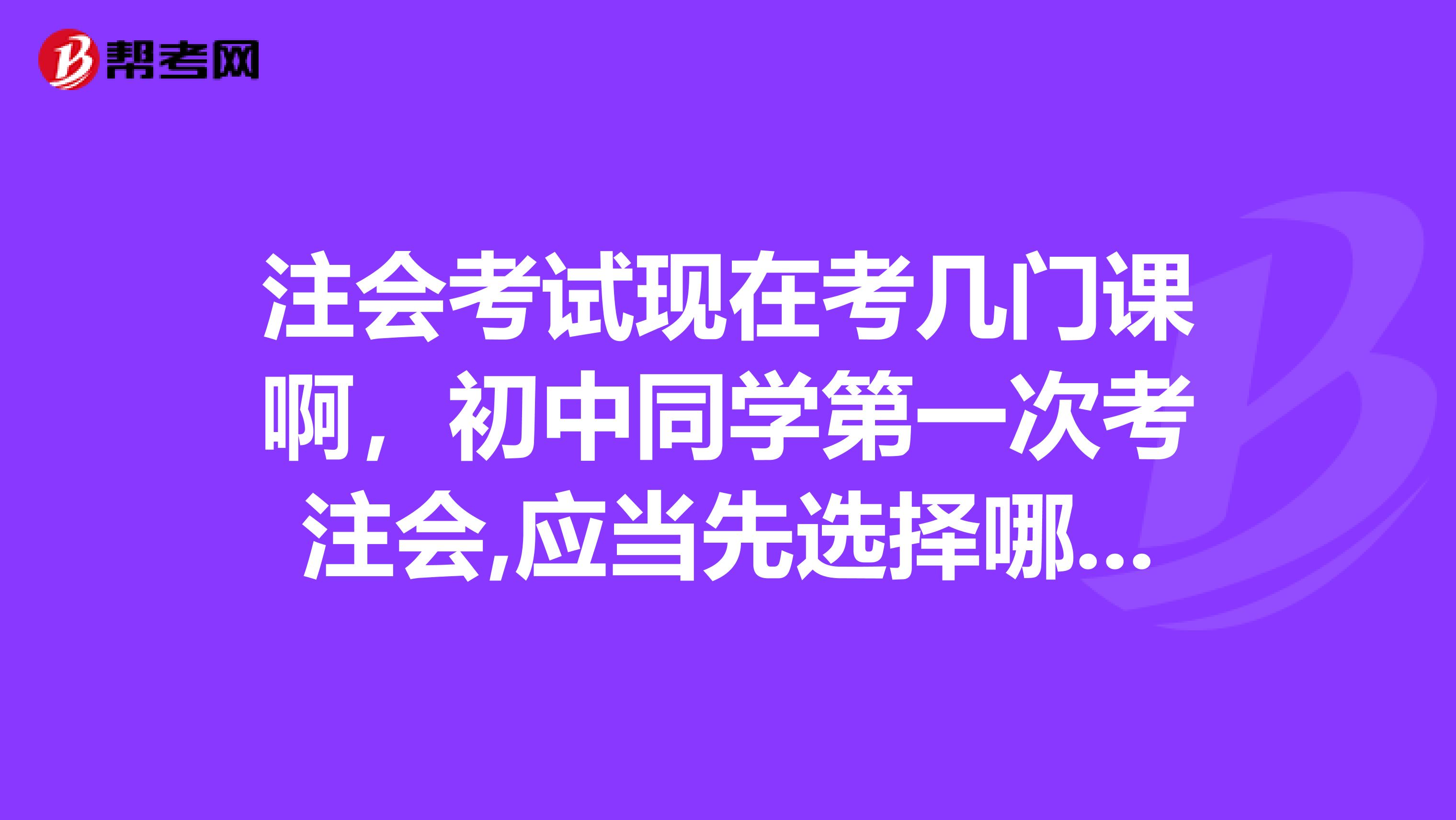 注會考試現(xiàn)在考幾門課啊，初中同學(xué)第一次考注會,應(yīng)當先選擇哪幾門備考??？