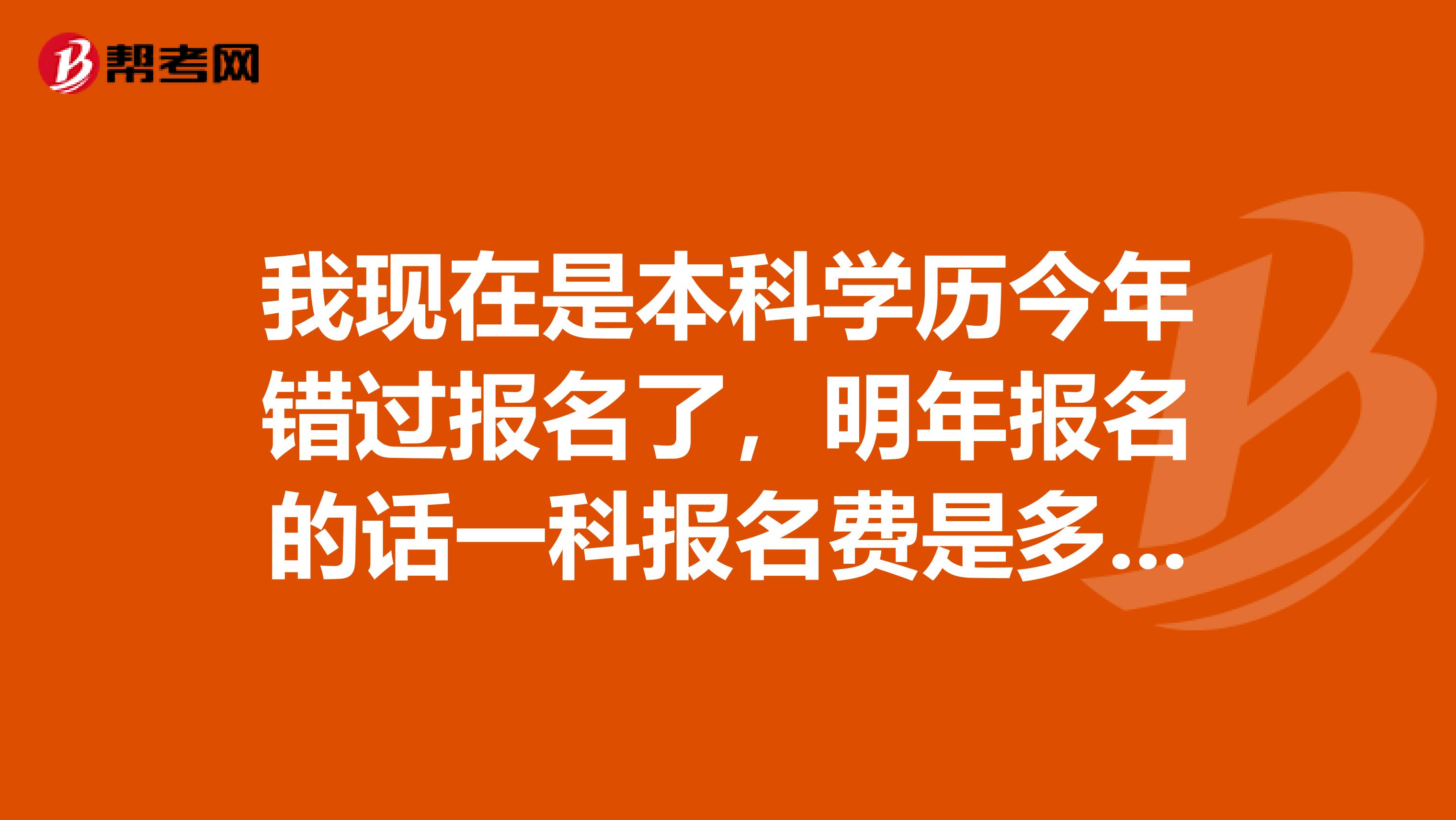 我现在是本科学历今年错过报名了，明年报名的话一科报名费是多少钱