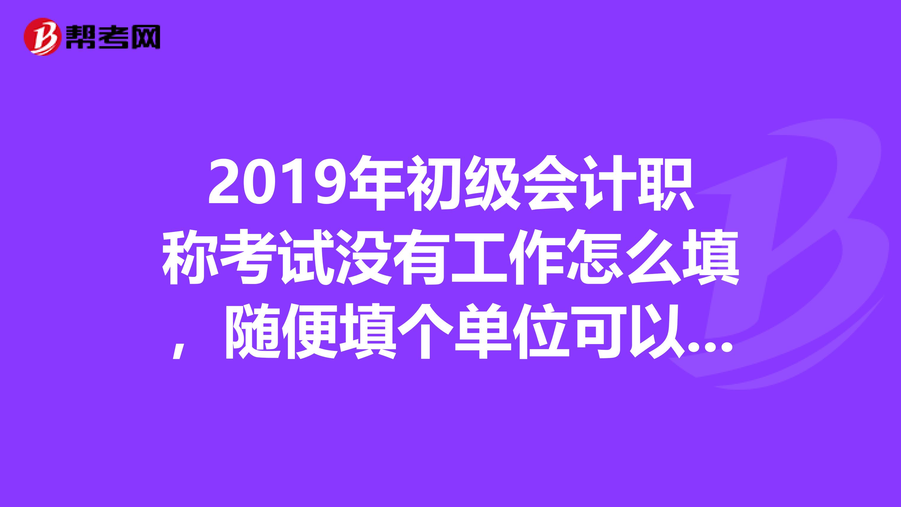 2019年初级会计职称考试没有工作怎么填,随便填个单位可以么?