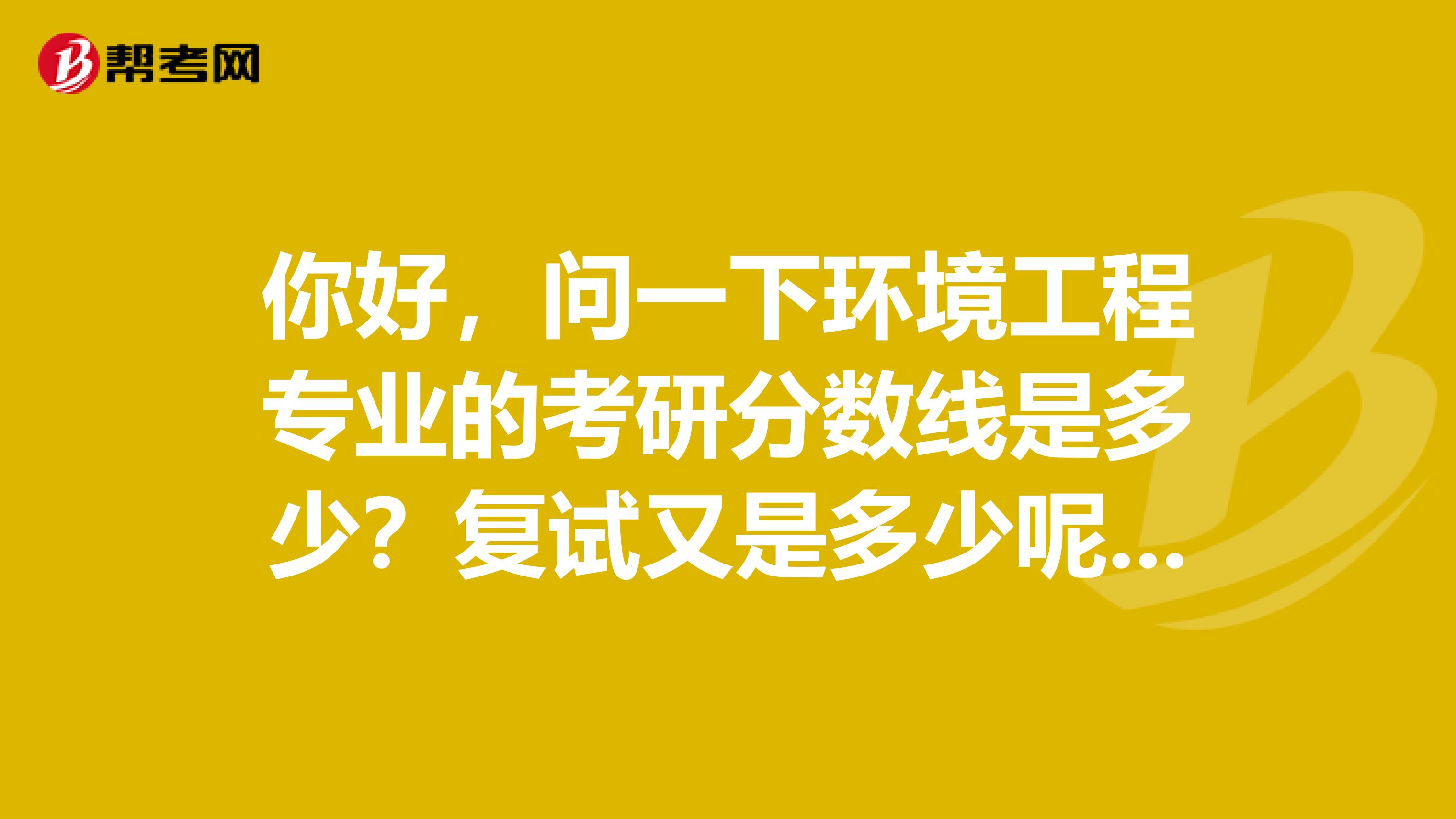 你好，問一下環境工程專業的考研分數線是多少？復試又是多少呢？幫忙問一下這個專業的好么。。謝謝啦。。