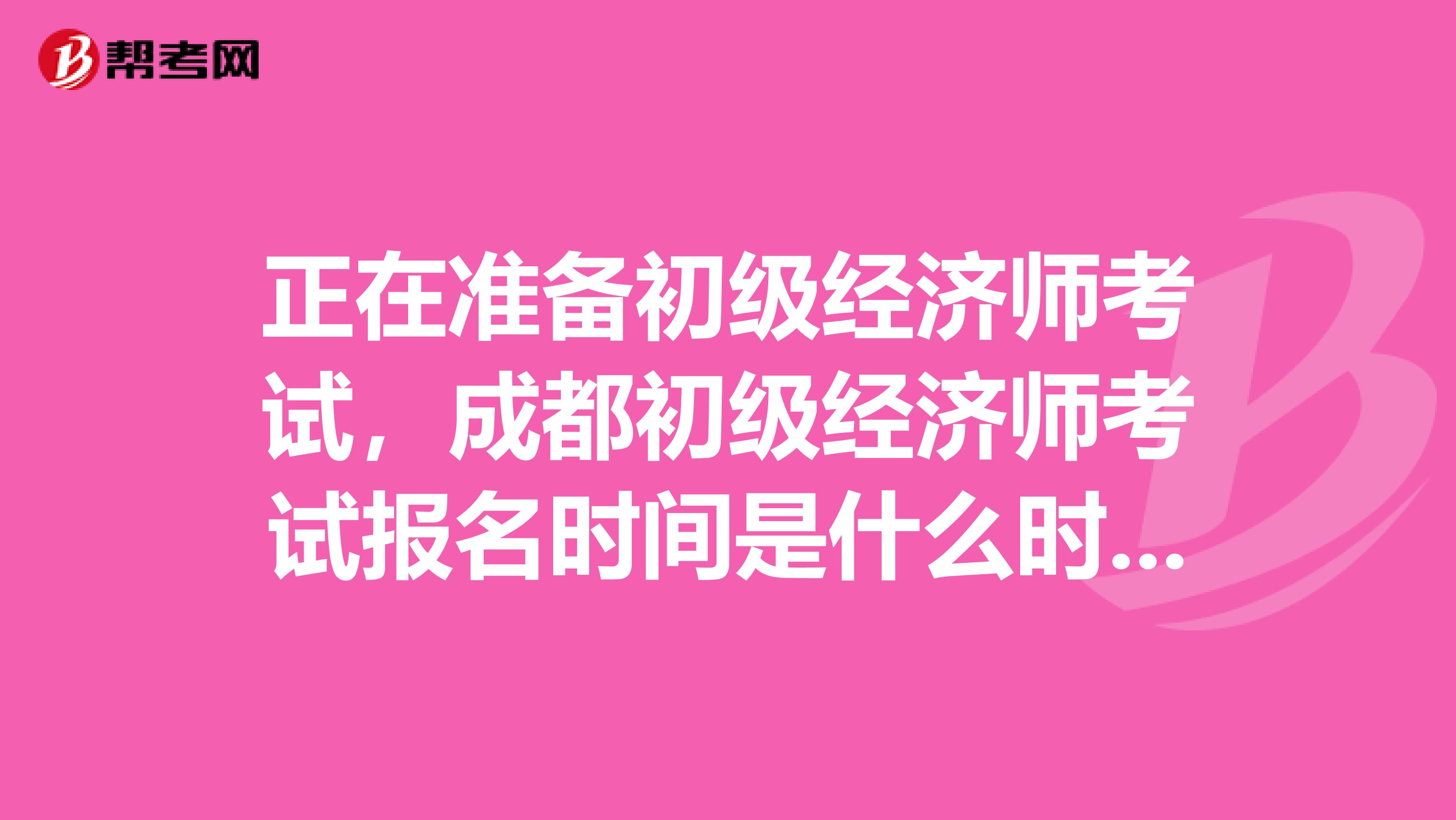 正在準備初級經(jīng)濟師考試，成都初級經(jīng)濟師考試報名時間是什么時候？