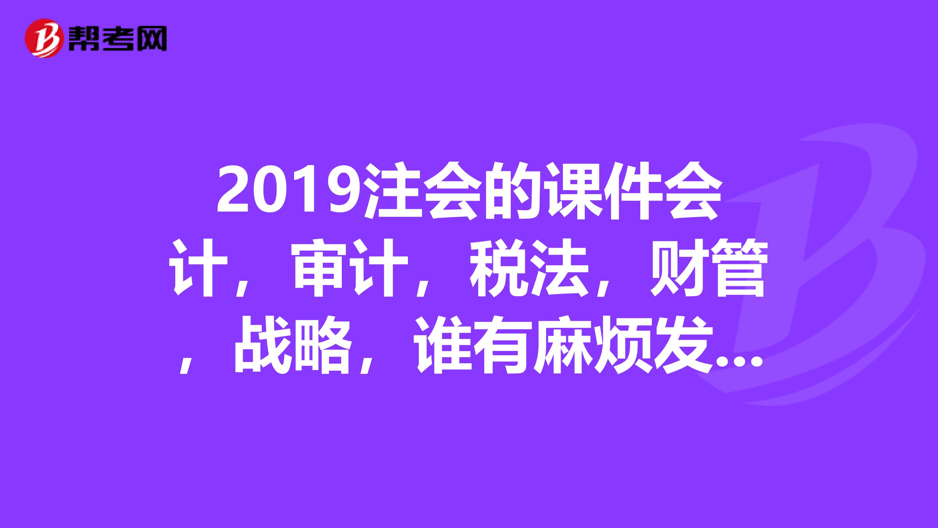 2019注会的课件会计,审计,税法,财管,战略,谁有麻烦发一下,多谢了。