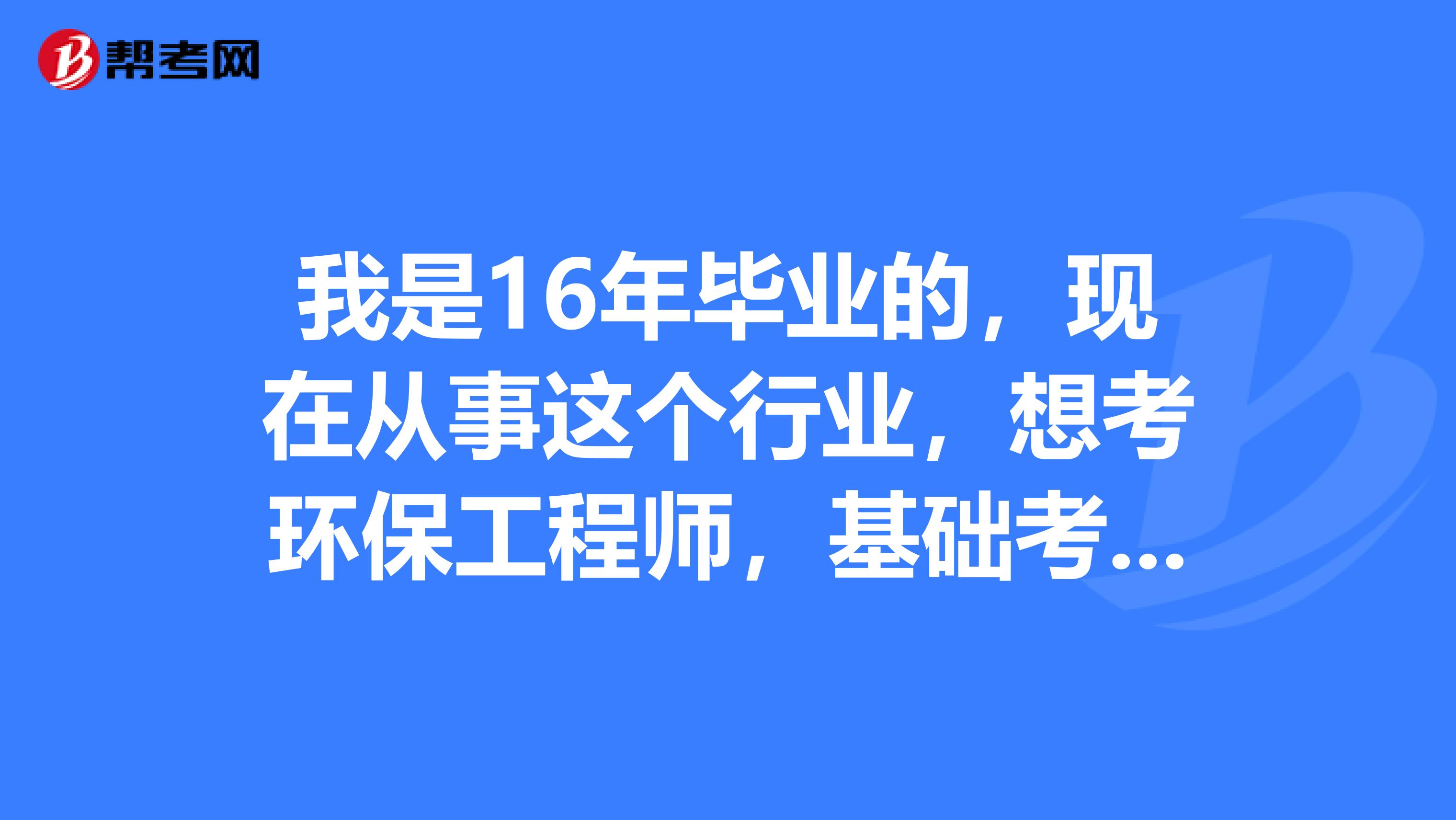 我是16年毕业的，现在从事这个行业，想考环保工程师，基础考试的话是考几门？专业考试是几门？