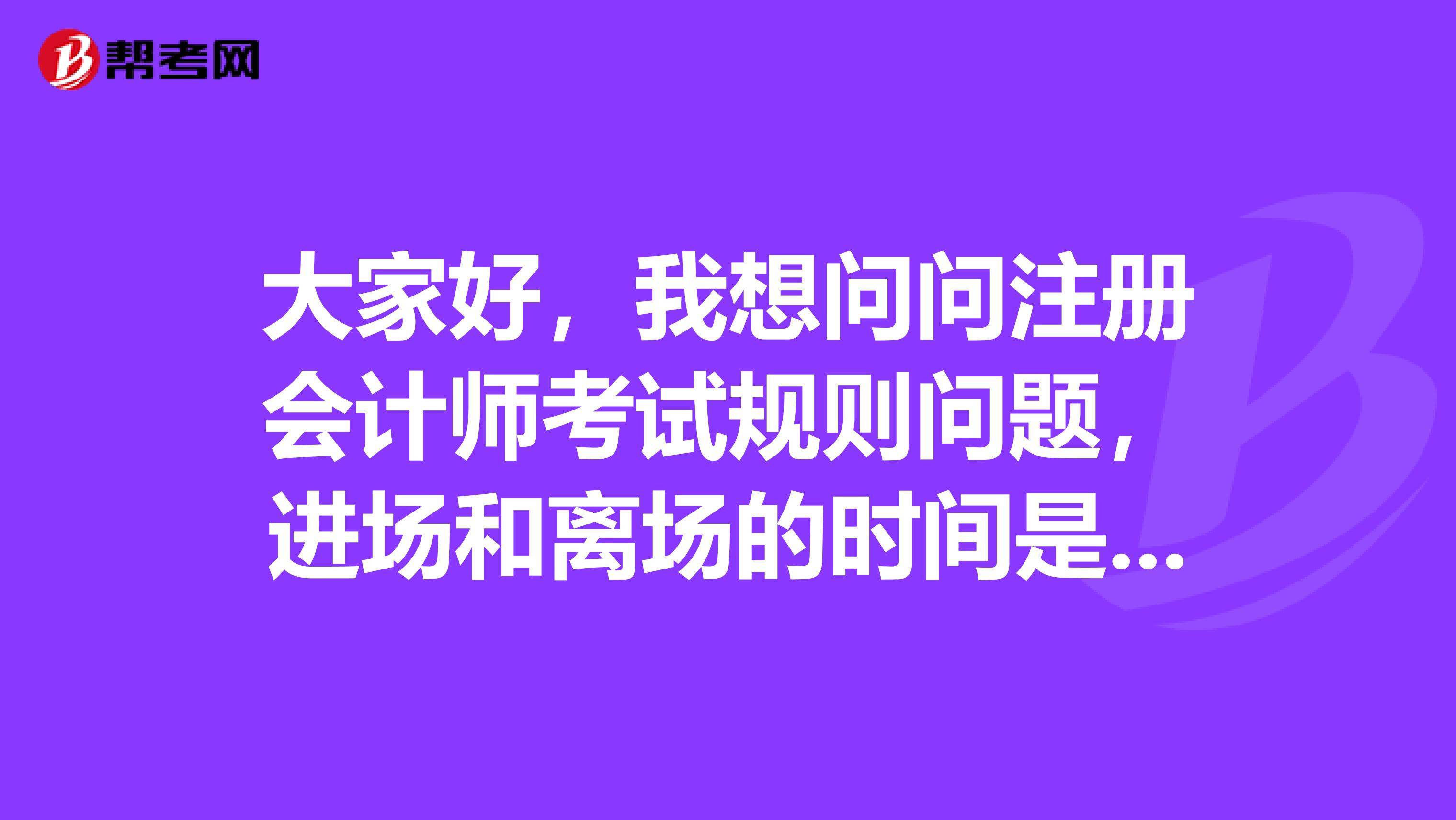 大家好，我想问问注册会计师考试规则问题，进场和离场的时间是怎么规定的？