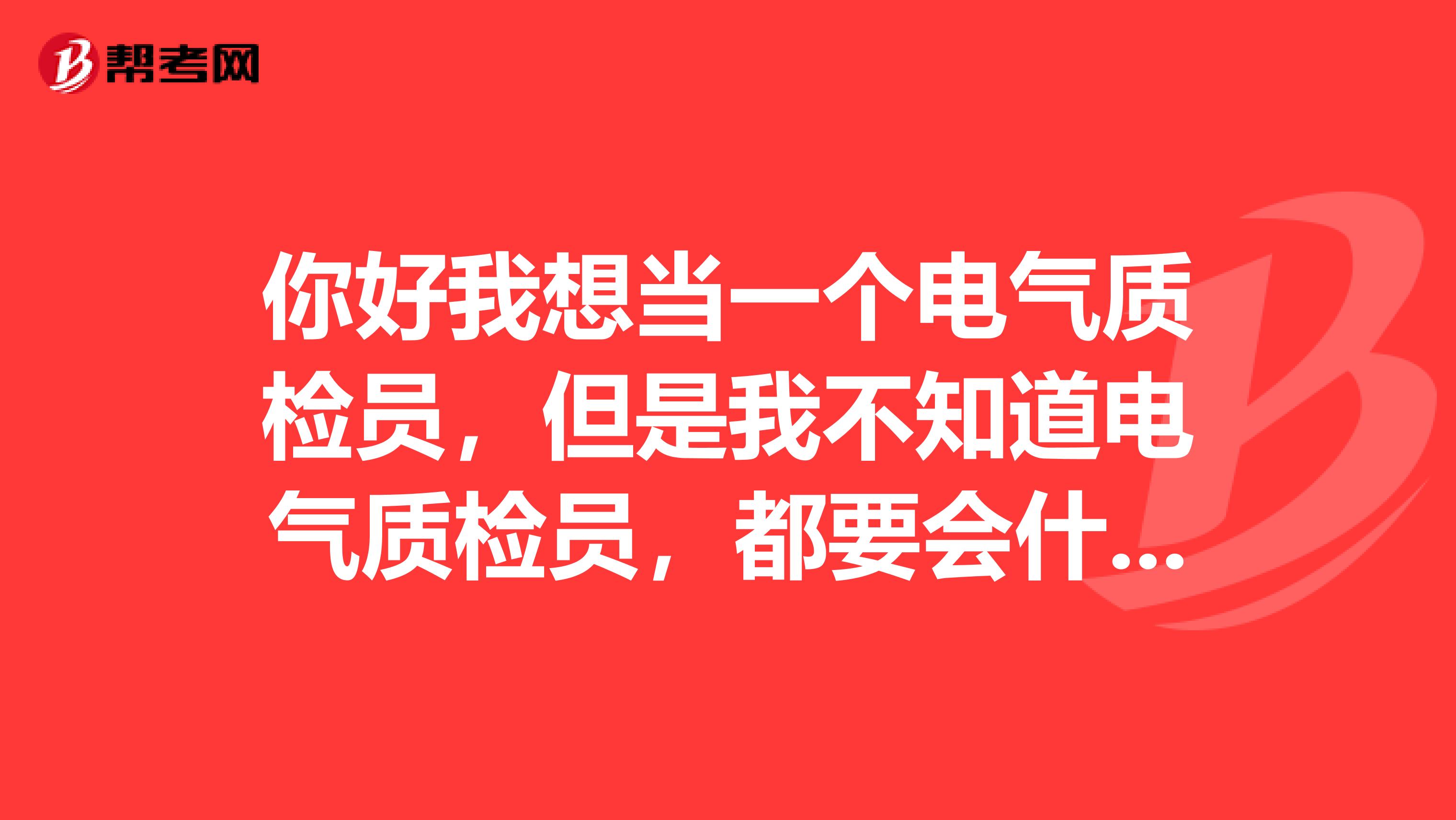 你好我想当一个电气质检员,但是我不知道电气质检员,都要会什么懂什么啊谢谢那位替在下解答