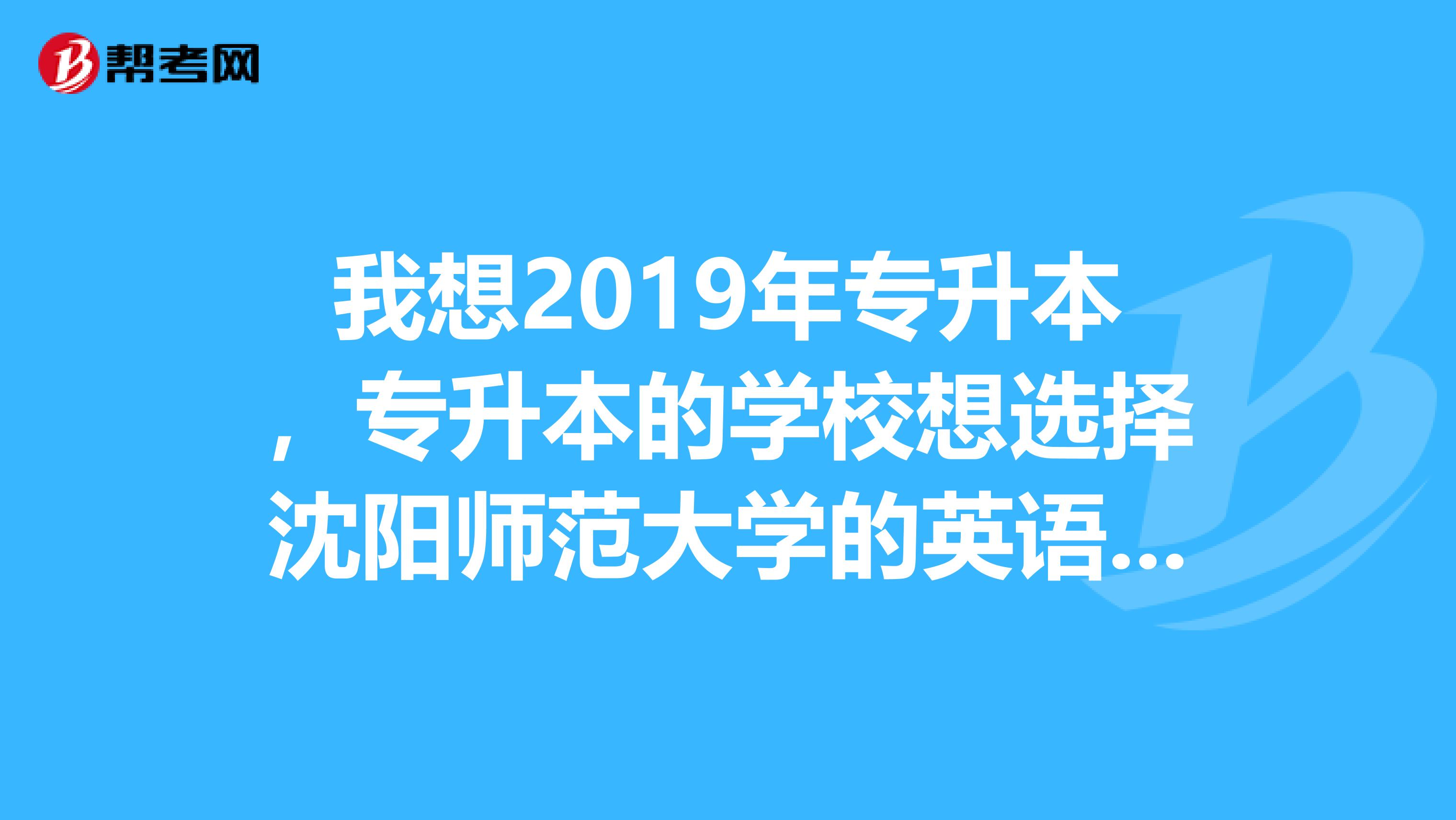 我想2019年专升本，专升本的学校想选择沈阳师范大学的英语专业，请问我需要做什么准备，学校有什么要求？