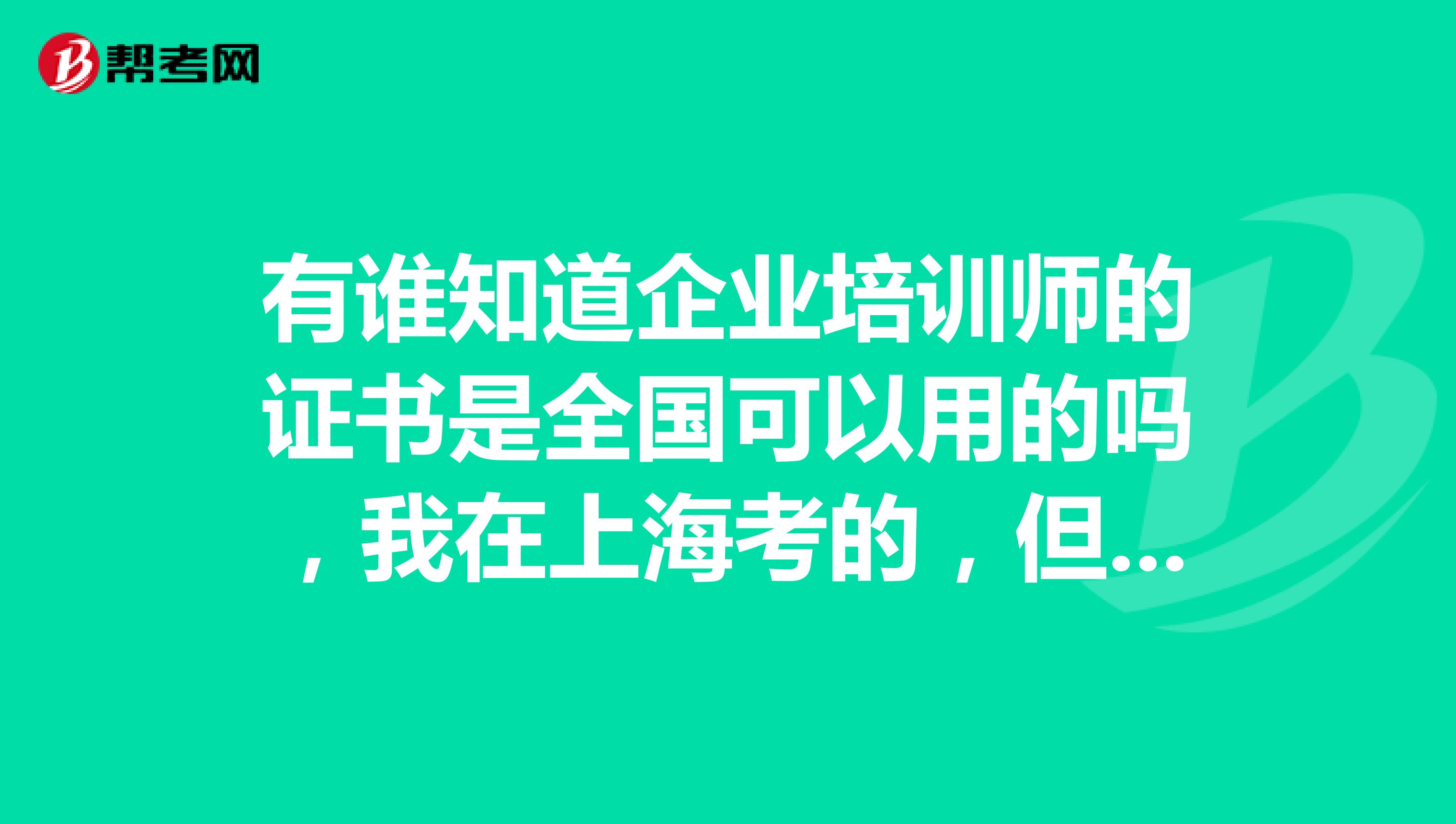 有谁知道企业培训师的证书是全国可以用的吗，我在上海考的，但是工作在北京，认吗？？？