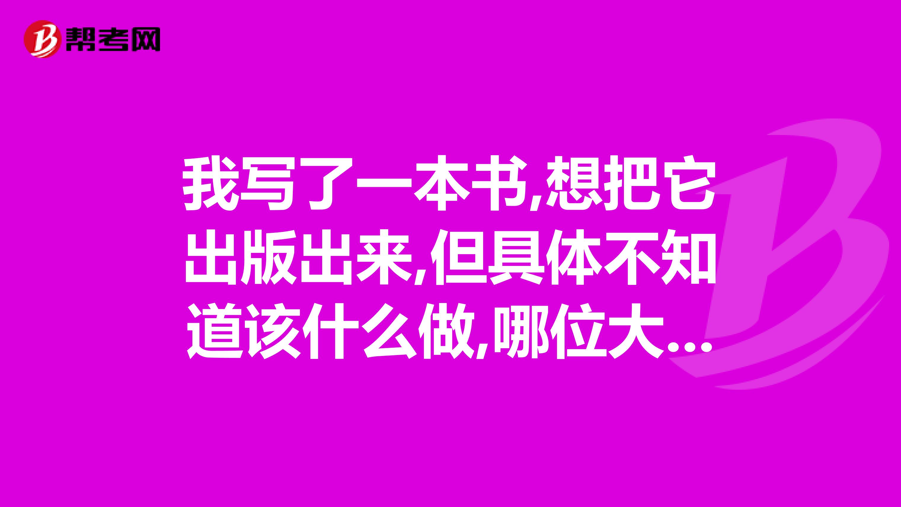 我写了一本书,想把它出版出来,但具体不知道该什么做,哪位大哥大姐知道请告诉我,我该如何做谢谢你们了