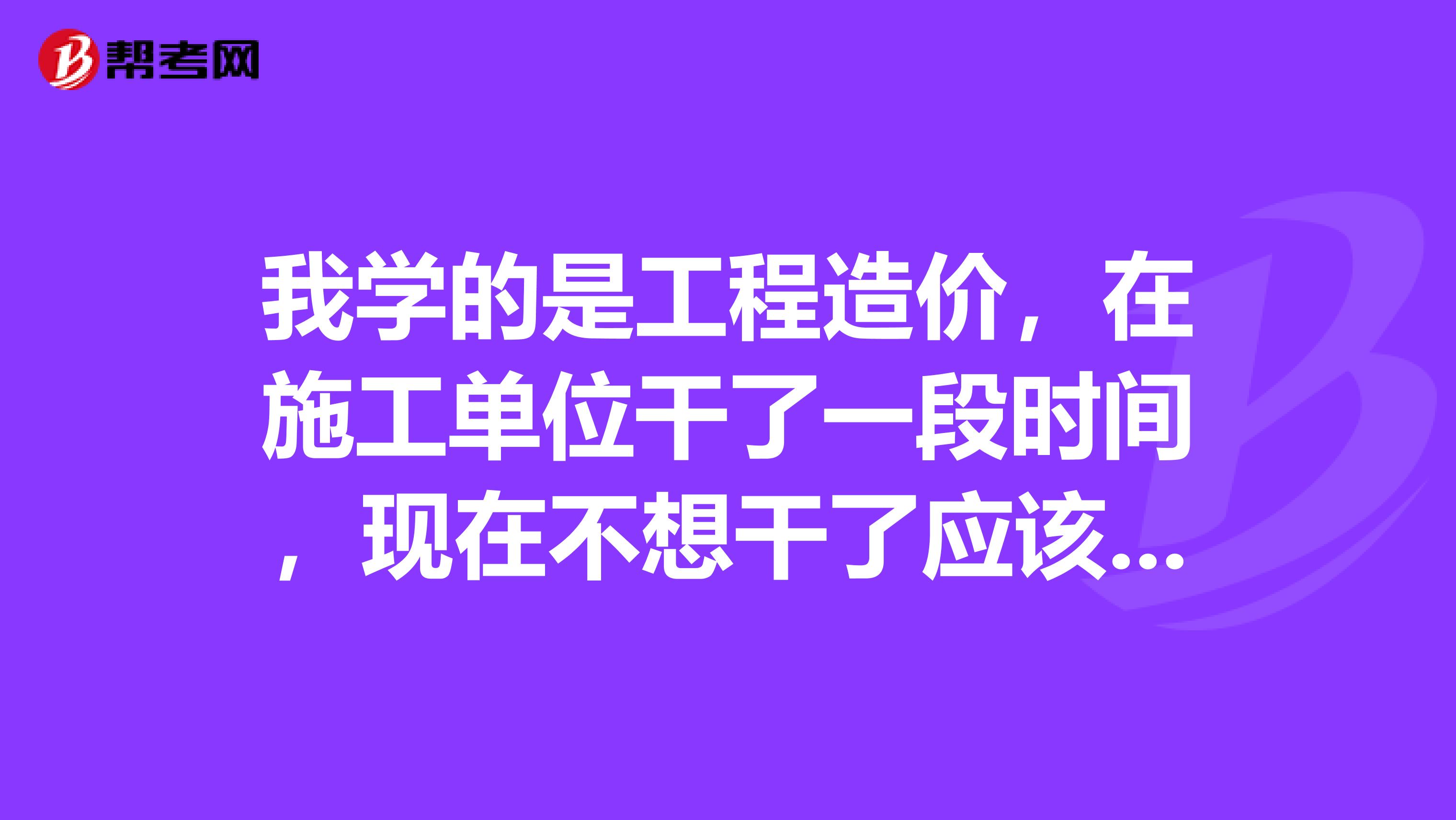 我学的是工程造价，在施工单位干了一段时间，现在不想干了应该干点啥呢