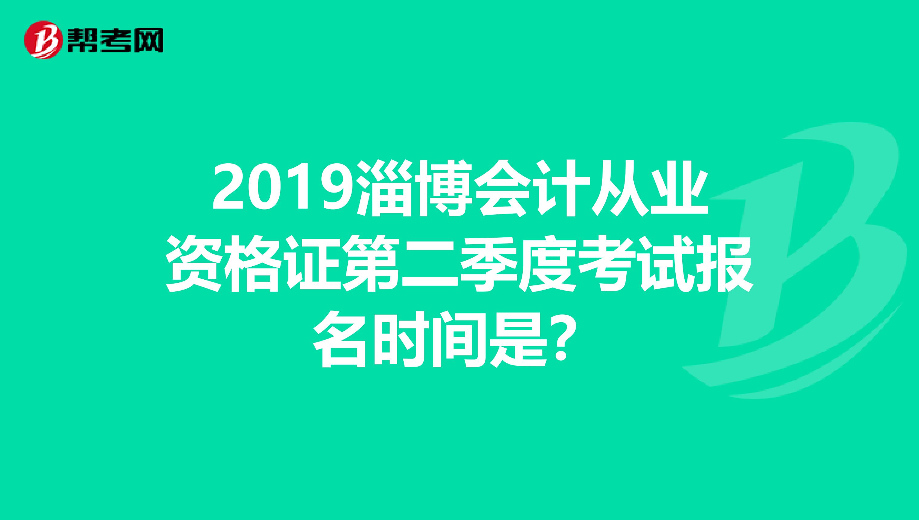 2019淄博会计从业资格证第二季度考试报名时间是？