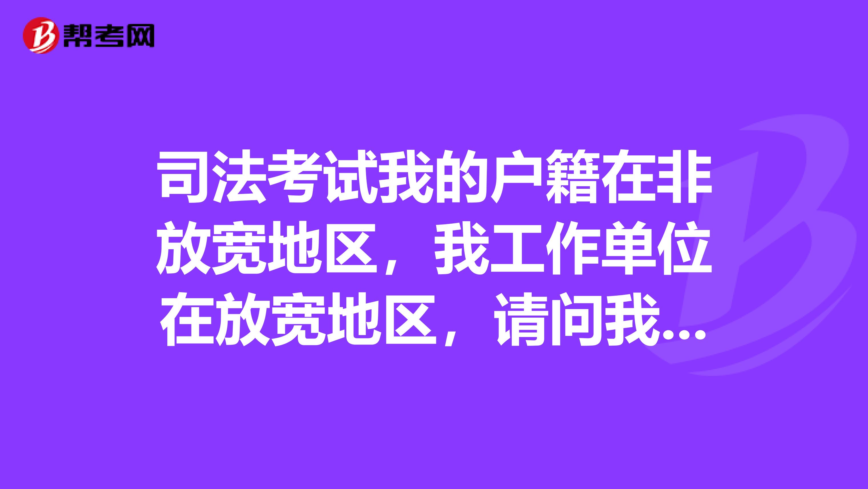 司法考试我的户籍在非放宽地区,我工作单位在放宽地区,请问我考司法考试能享受放宽地区政策吗?