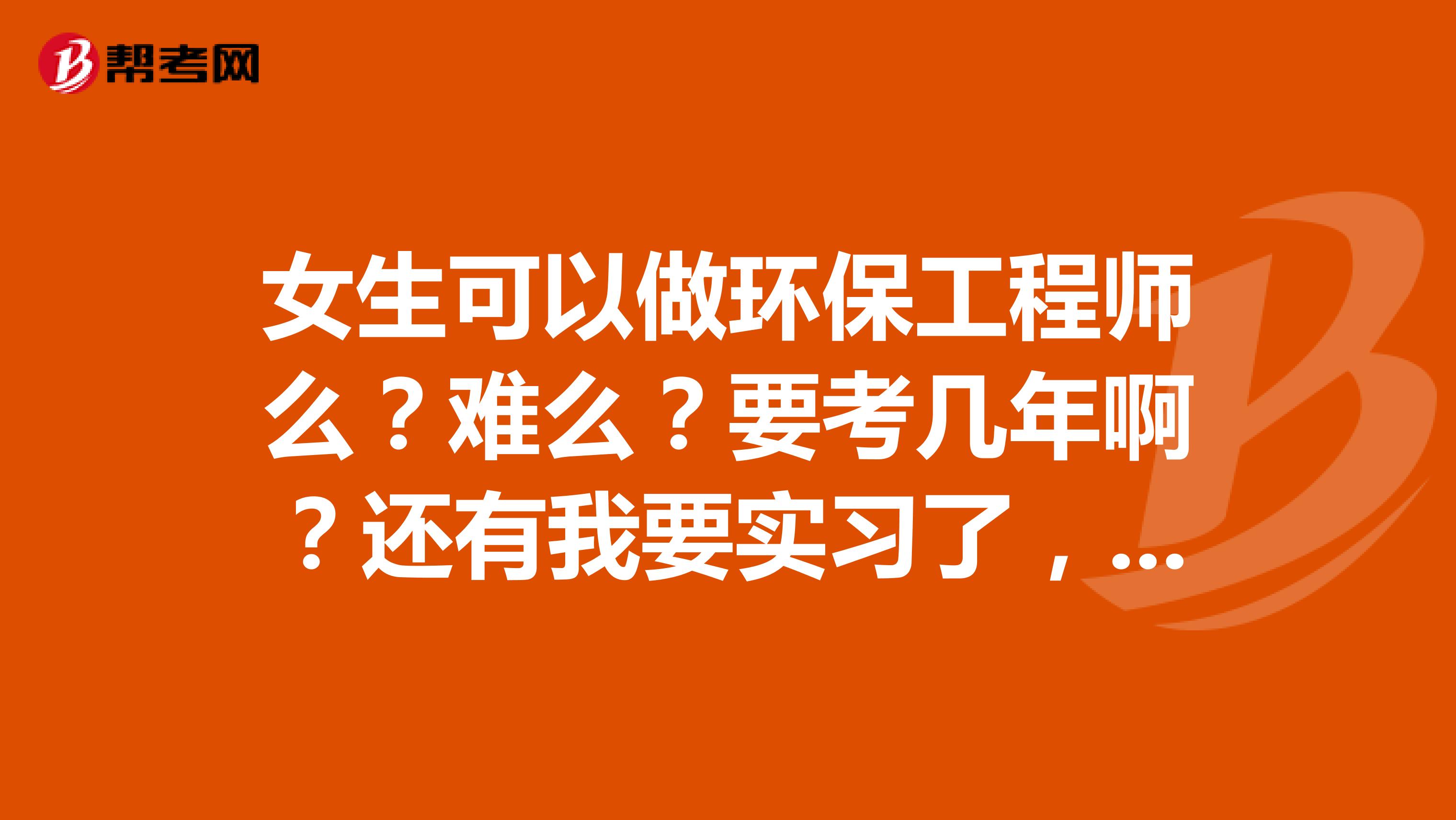 女生可以做环保工程师么？难么？要考几年啊？还有我要实习了，谁能给我提些建议啊？要同时做环保工程师和清洁生产审核，矛盾吗？