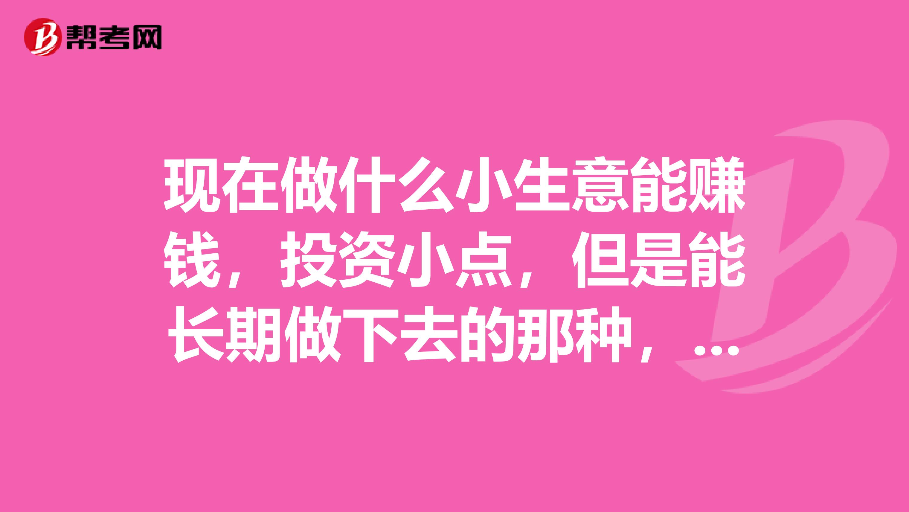 现在做什么小生意能赚钱,投资小点,但是能长期做下去的那种,希望朋友们推荐下
