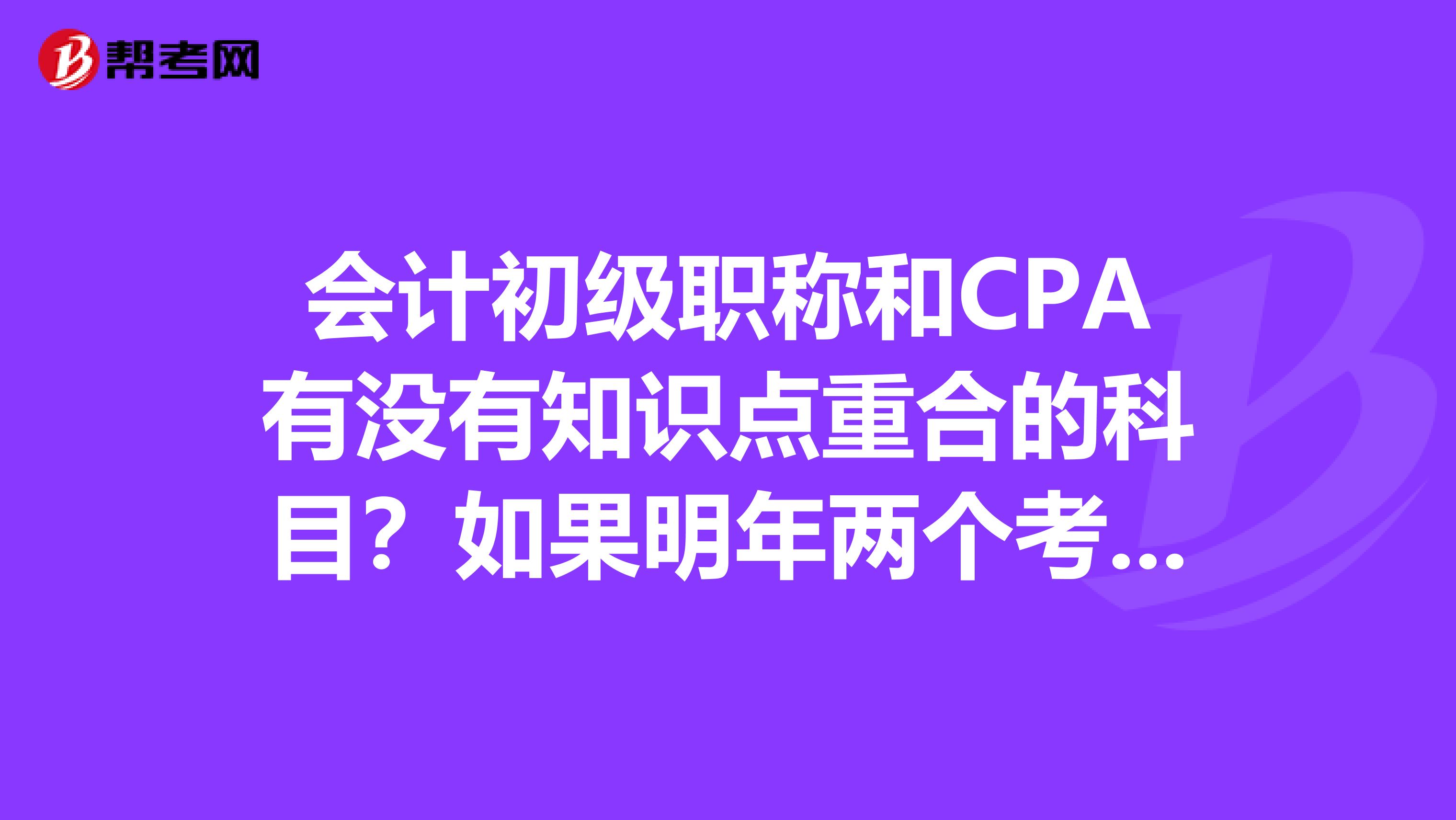 会计初级职称和CPA有没有知识点重合的科目？如果明年两个考试一起考，CPA报两科的话报哪两科比较合