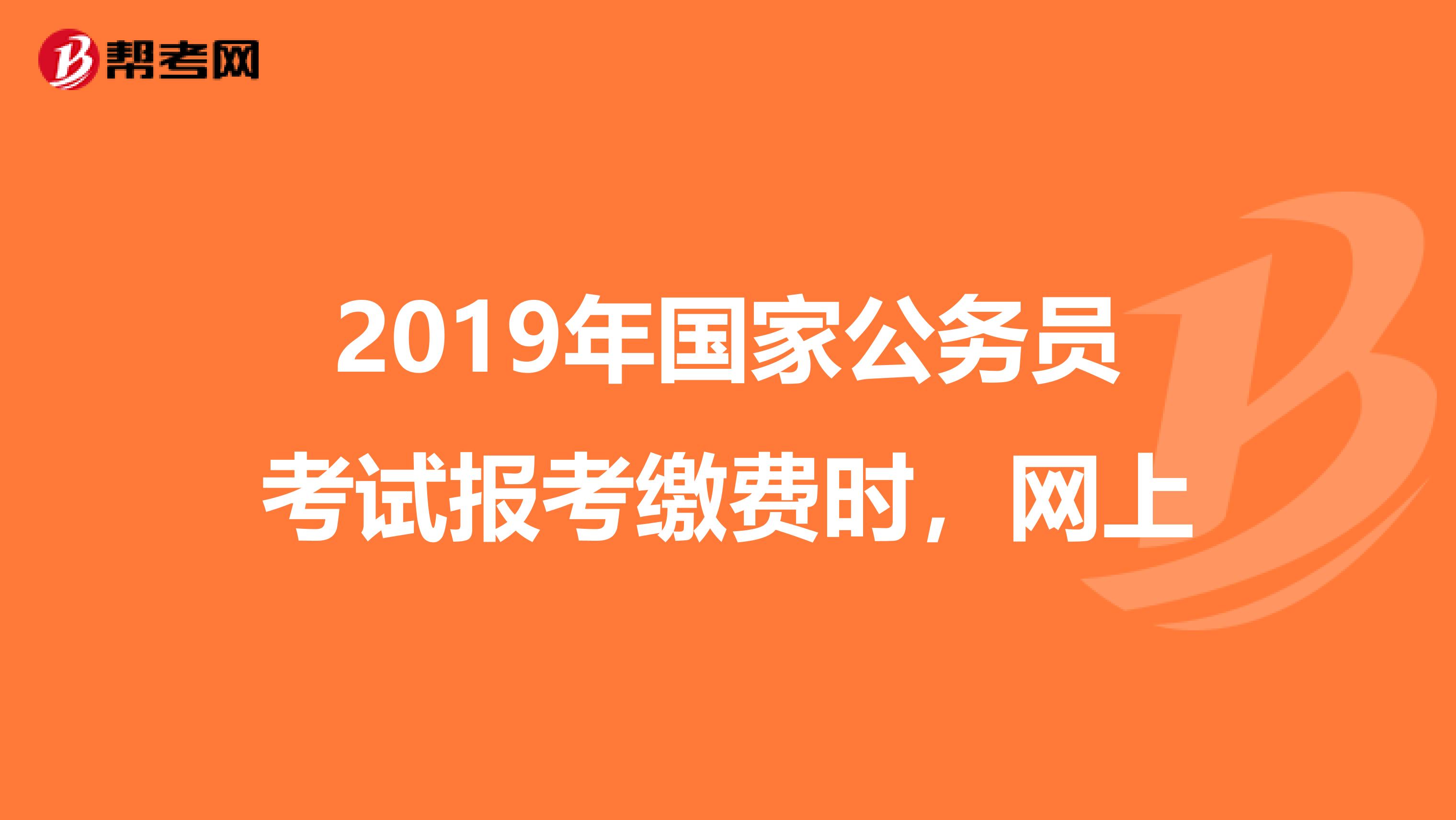 2019年国家公务员考试报考缴费时，网上