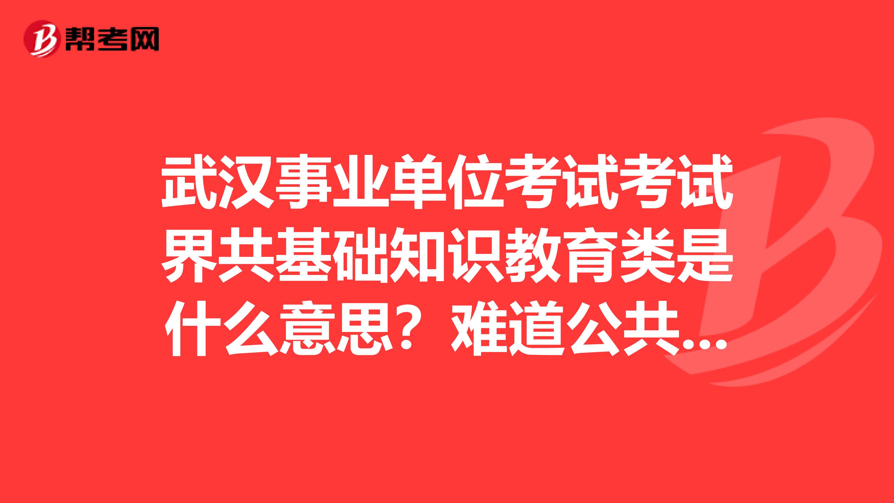 武漢事業單位考試考試界共基礎知識教育類是什么意思？難道公共基礎知識不是統一的試卷嗎？