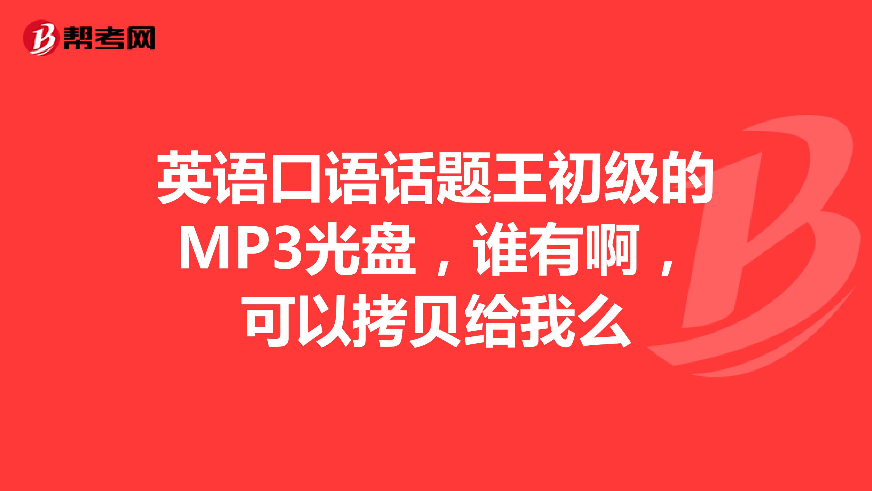 英语口语话题王初级的MP3光盘,谁有啊,可以拷贝给我么