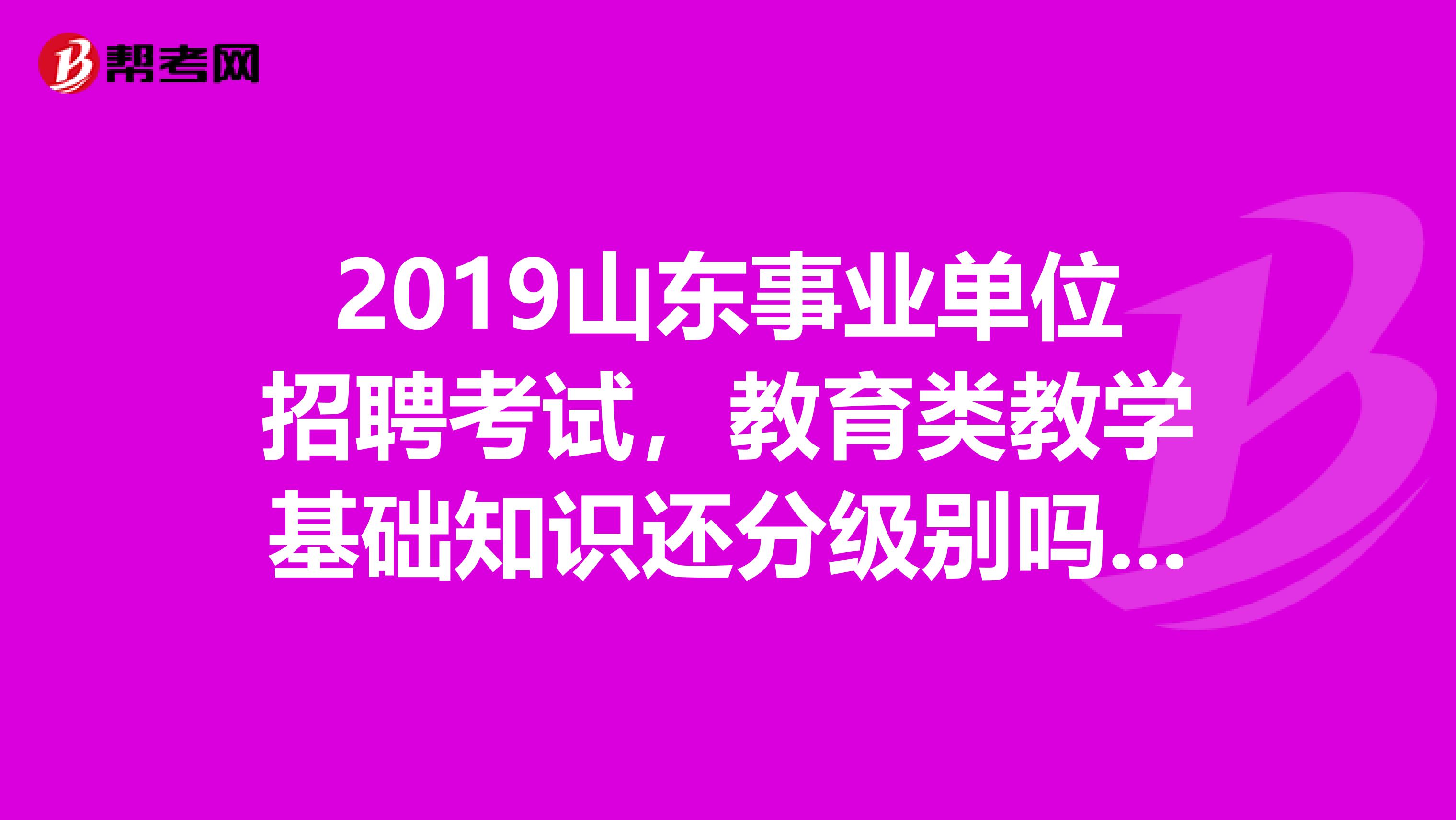2019山东事业单位招聘考试,教育类教学基础知识还分级别吗?我要考的是大学岗位,该看什么教材啊?