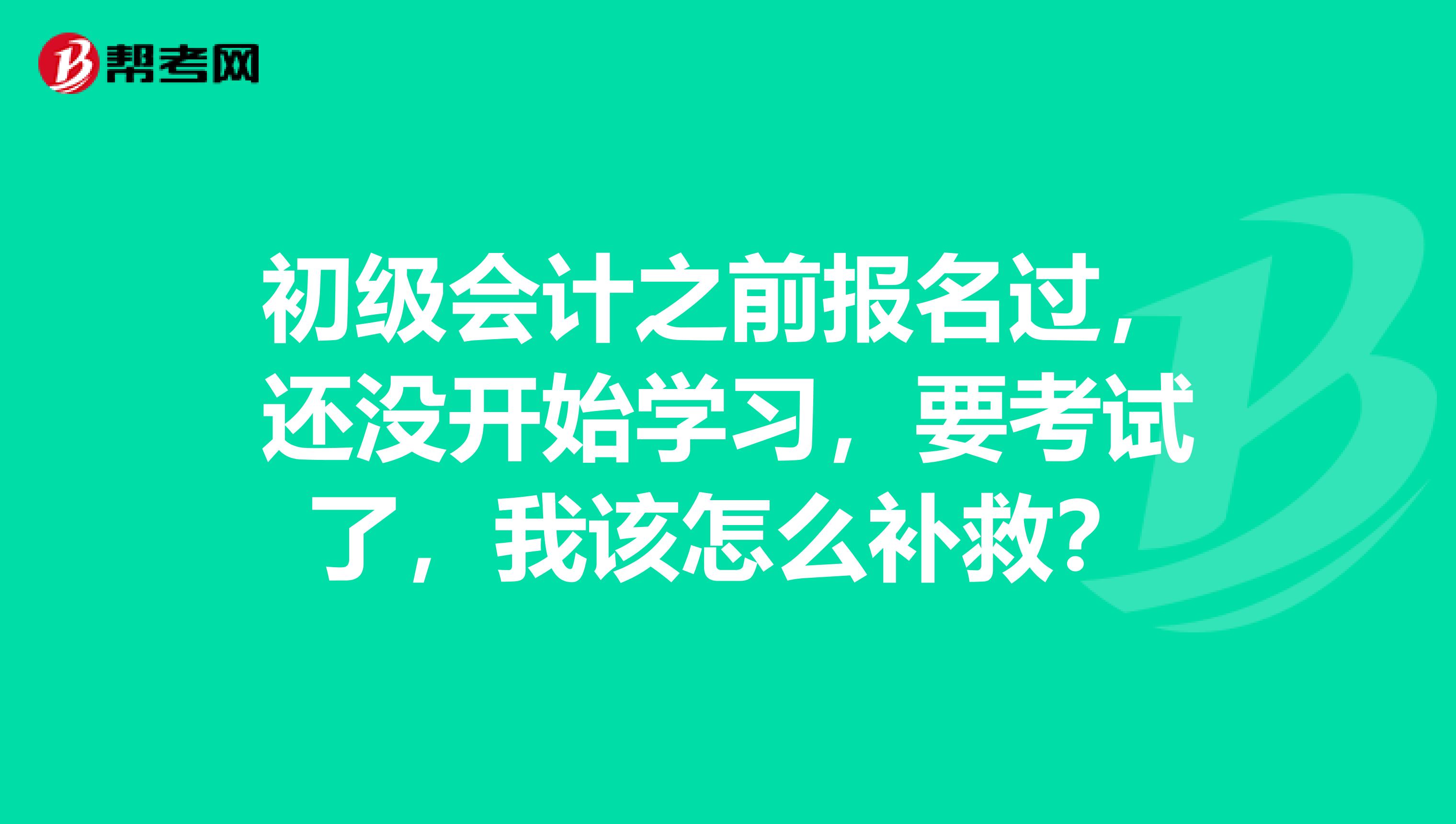 初级会计之前报名过,还没开始学习,要考试了,我该怎么补救?