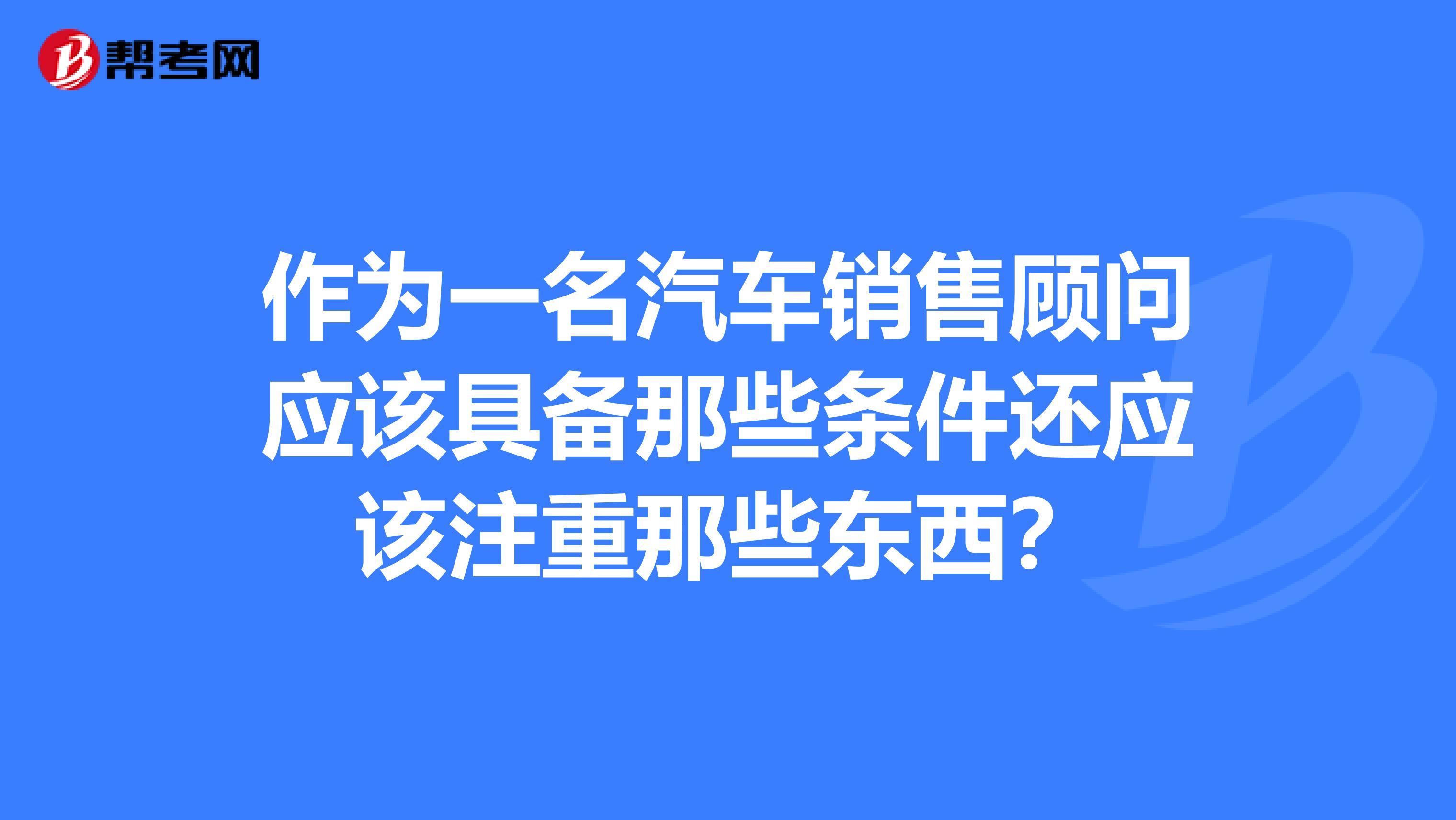 作为一名汽车销售顾问应该具备那些条件还应该注重那些东西？