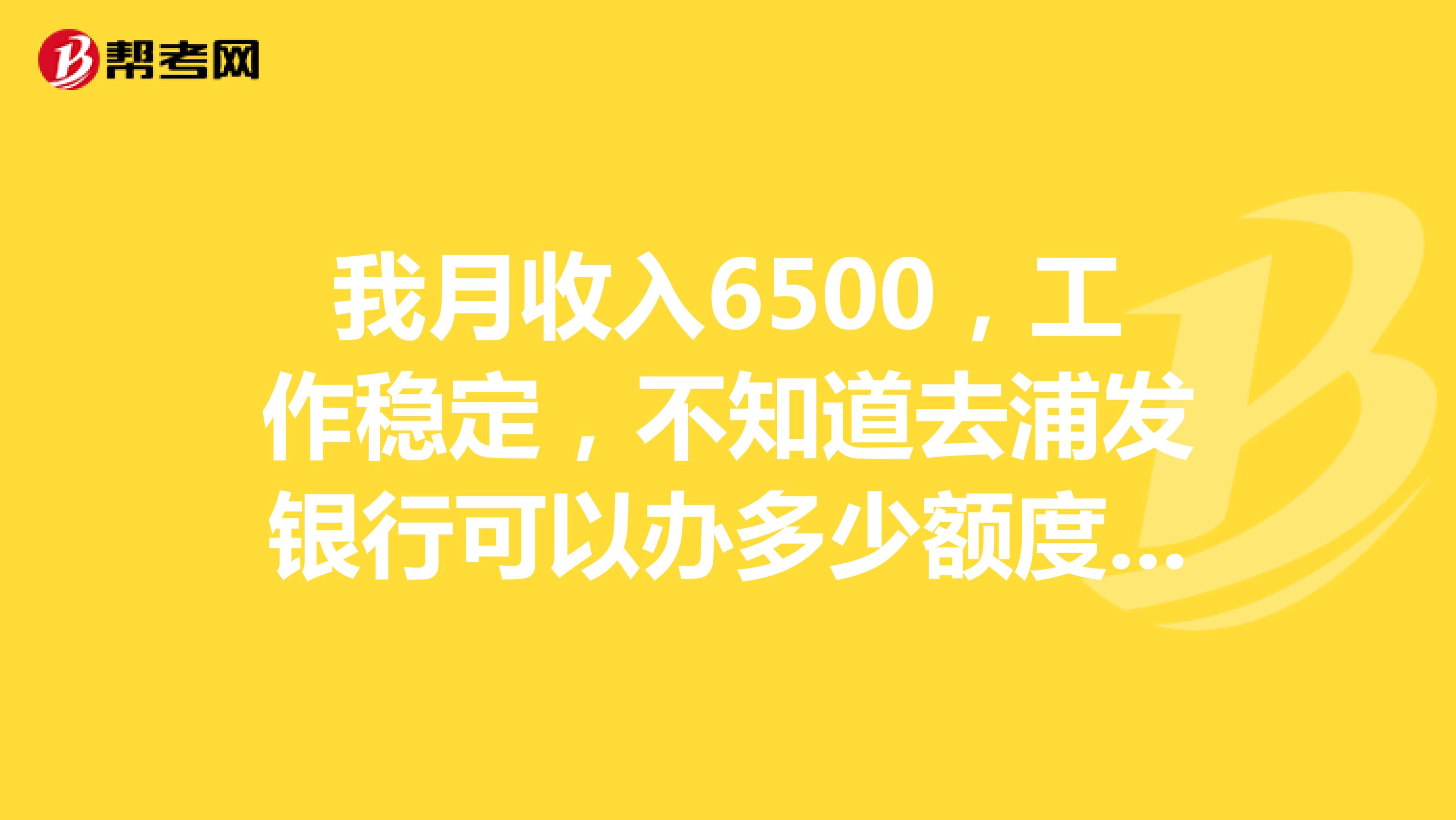 我月收入6500,工作稳定,不知道去浦发银行可以办多少额度的信用卡。