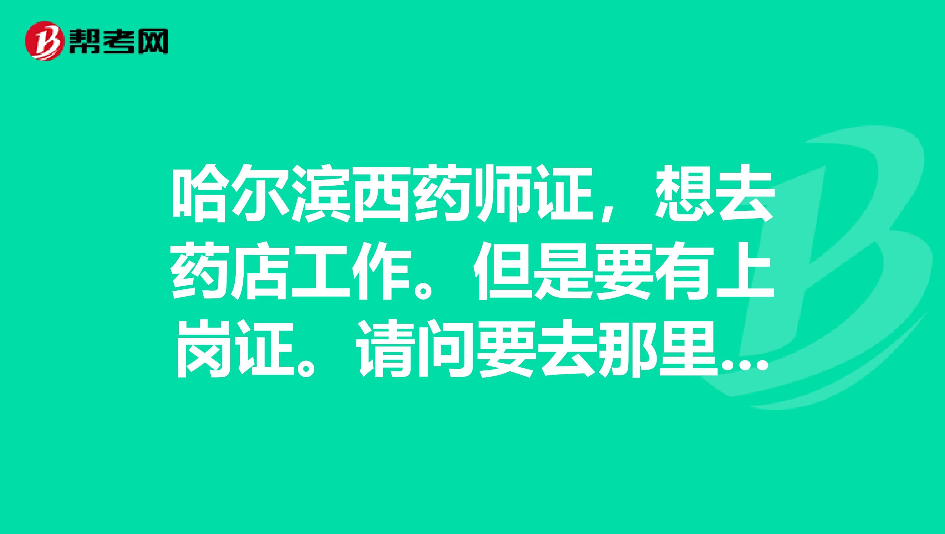 哈尔滨西药师证，想去药店工作。但是要有上岗证。请问要去那里报名考试。多少钱？