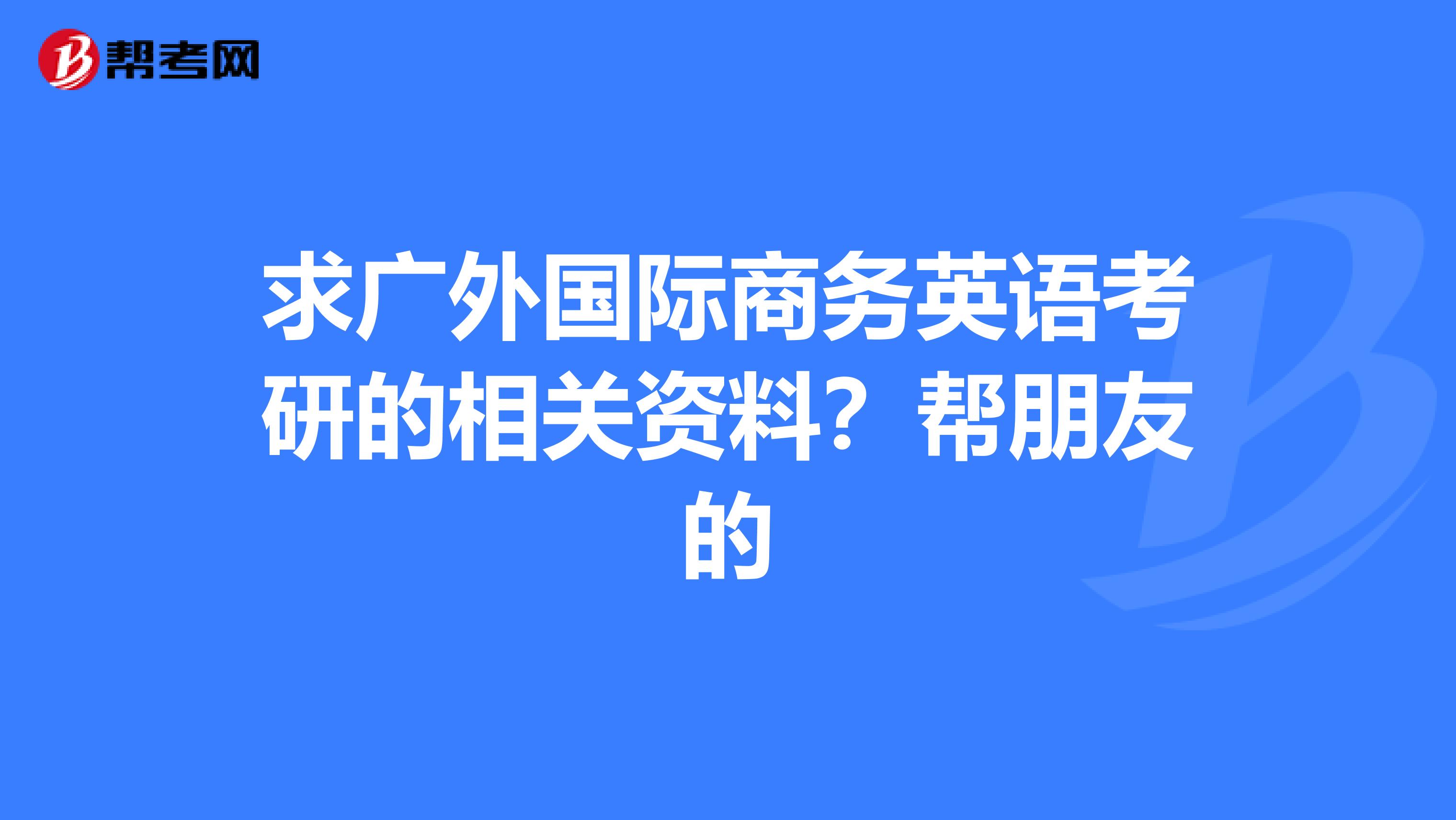 求广外国际商务英语考研的相关资料？帮朋友的