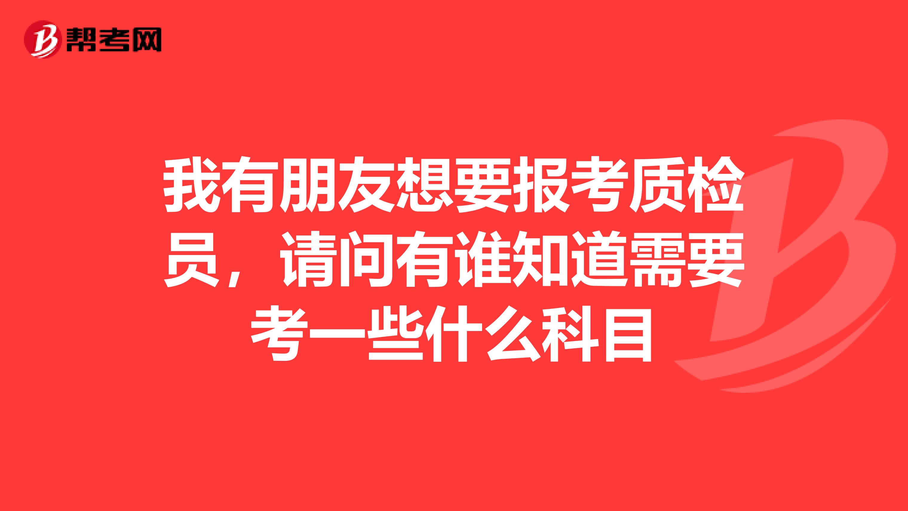 我有朋友想要报考质检员，请问有谁知道需要考一些什么科目