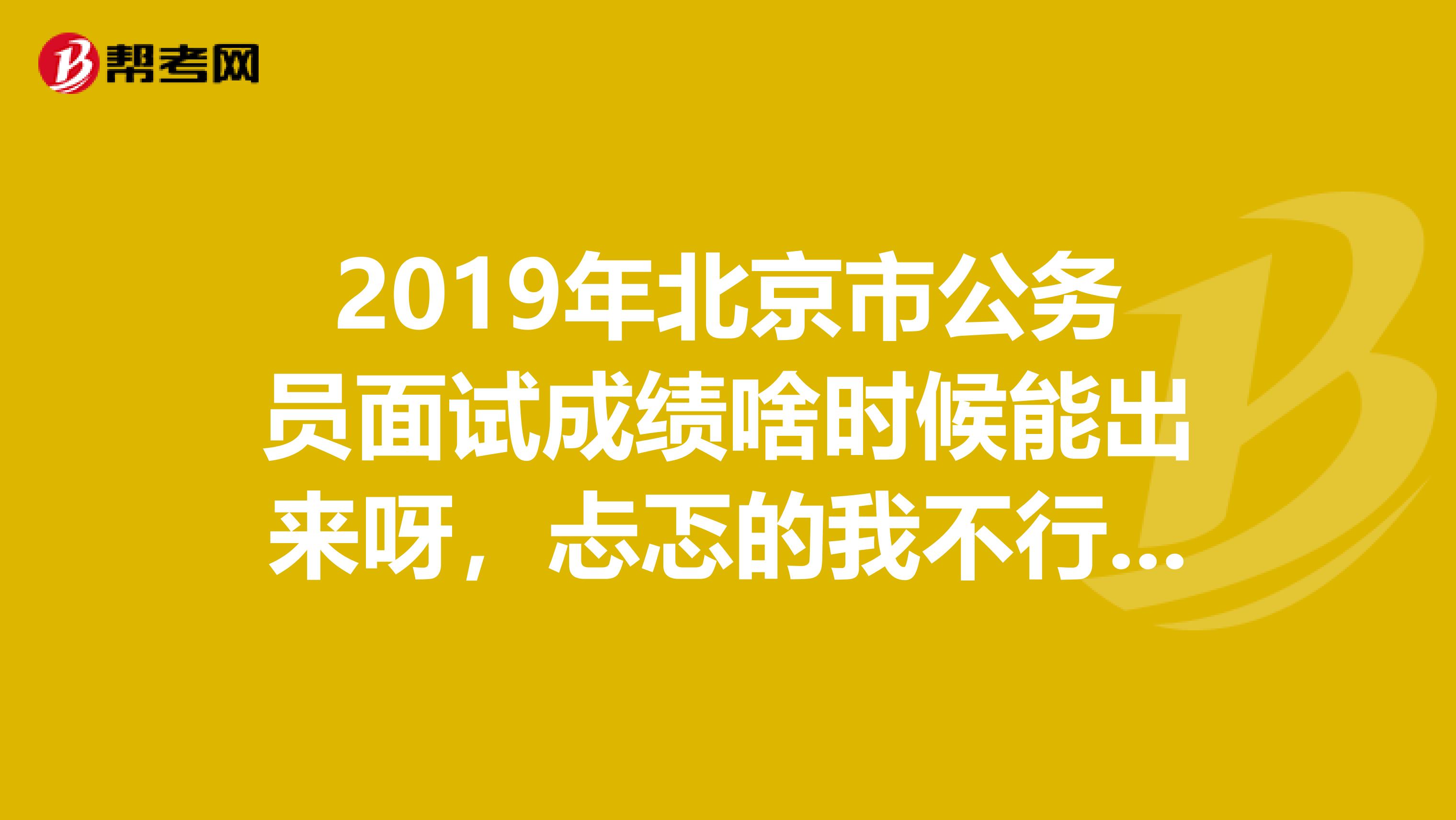 2019年北京市公务员面试成绩啥时候能出来呀,忐忑的我不行了???