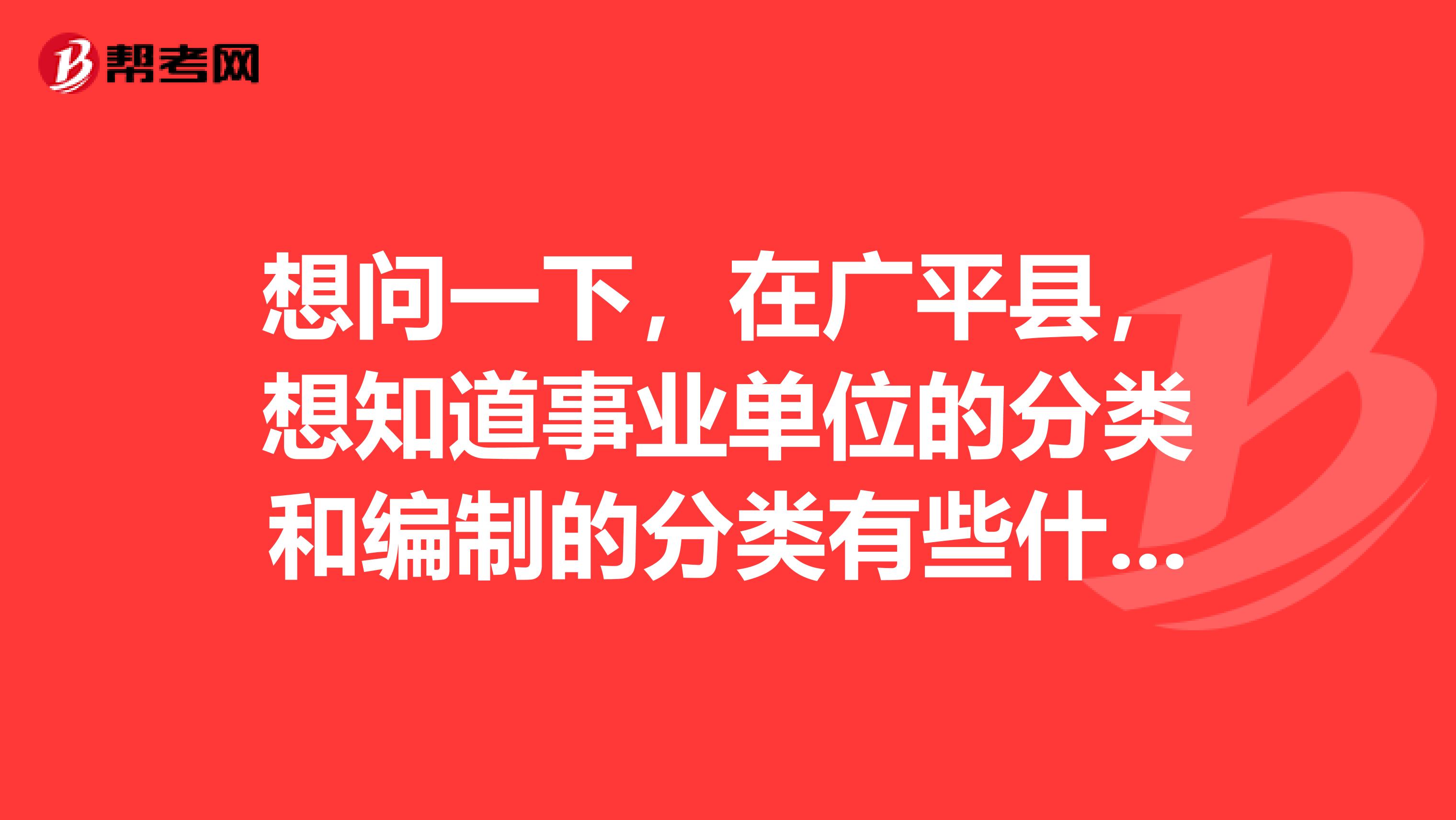 想问一下，在广平县，想知道事业单位的分类和编制的分类有些什么？