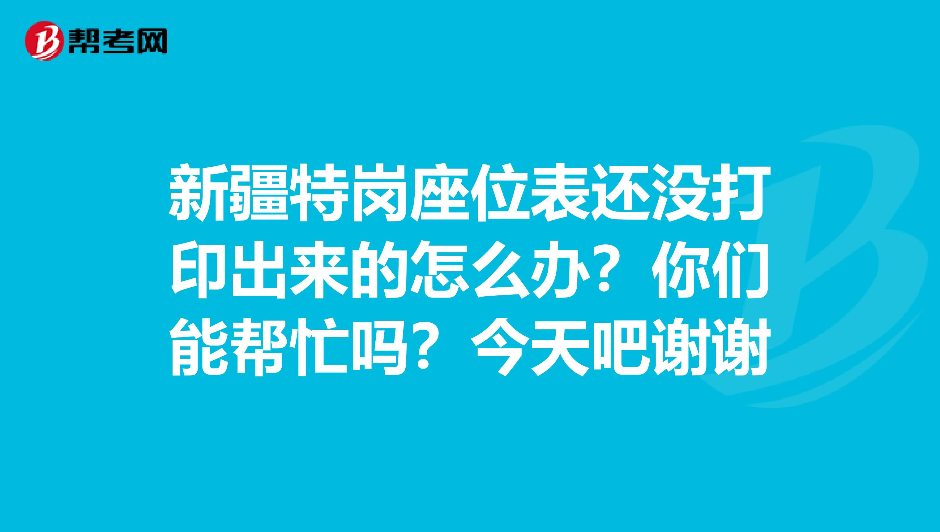 新疆特岗座位表还没打印出来的怎么办?你们能帮忙吗?今天吧谢谢