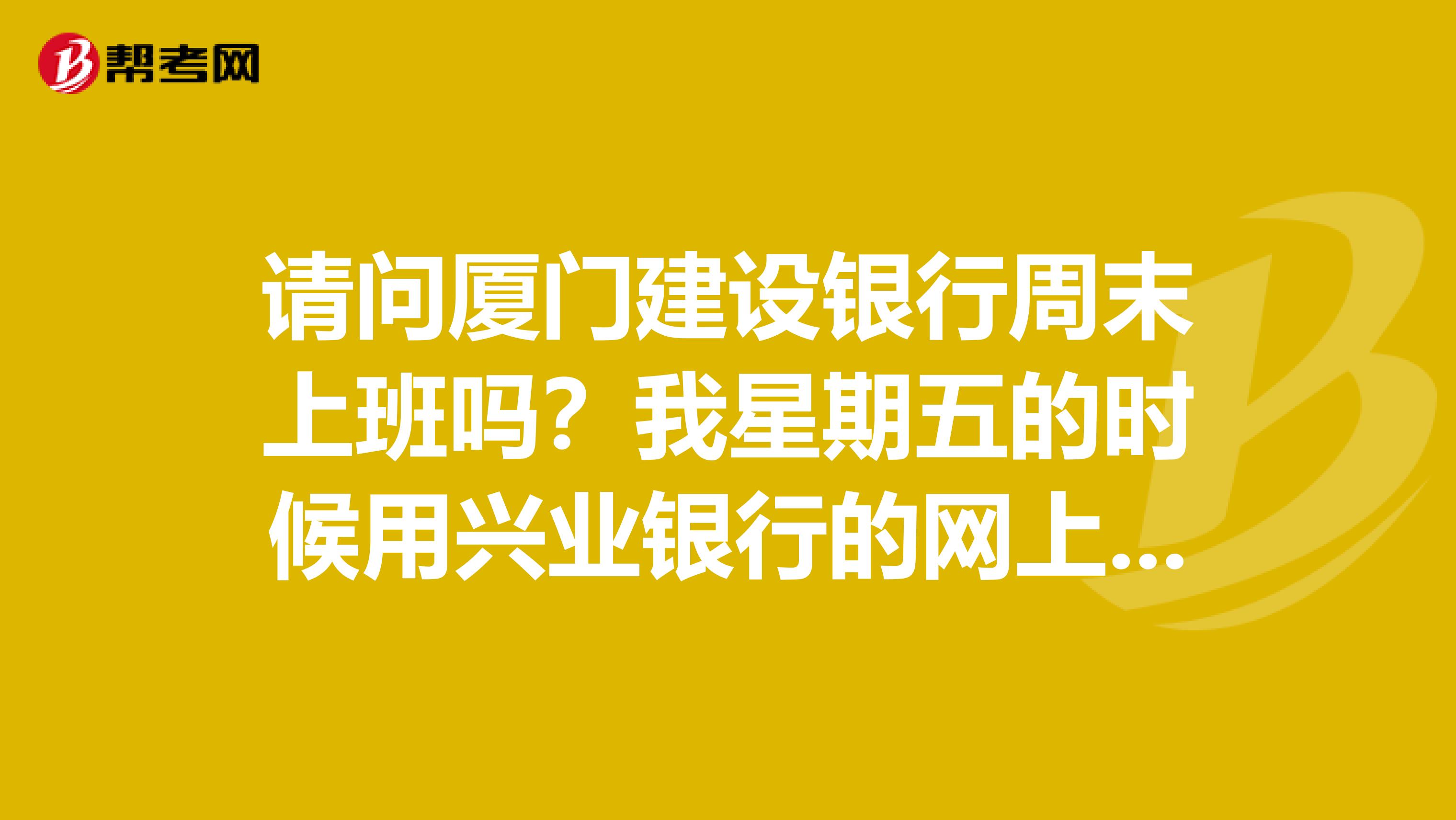 请问厦门建设银行周末上班吗？我星期五的时候用兴业银行的网上银行，转了款，这都星期一了，还没到账