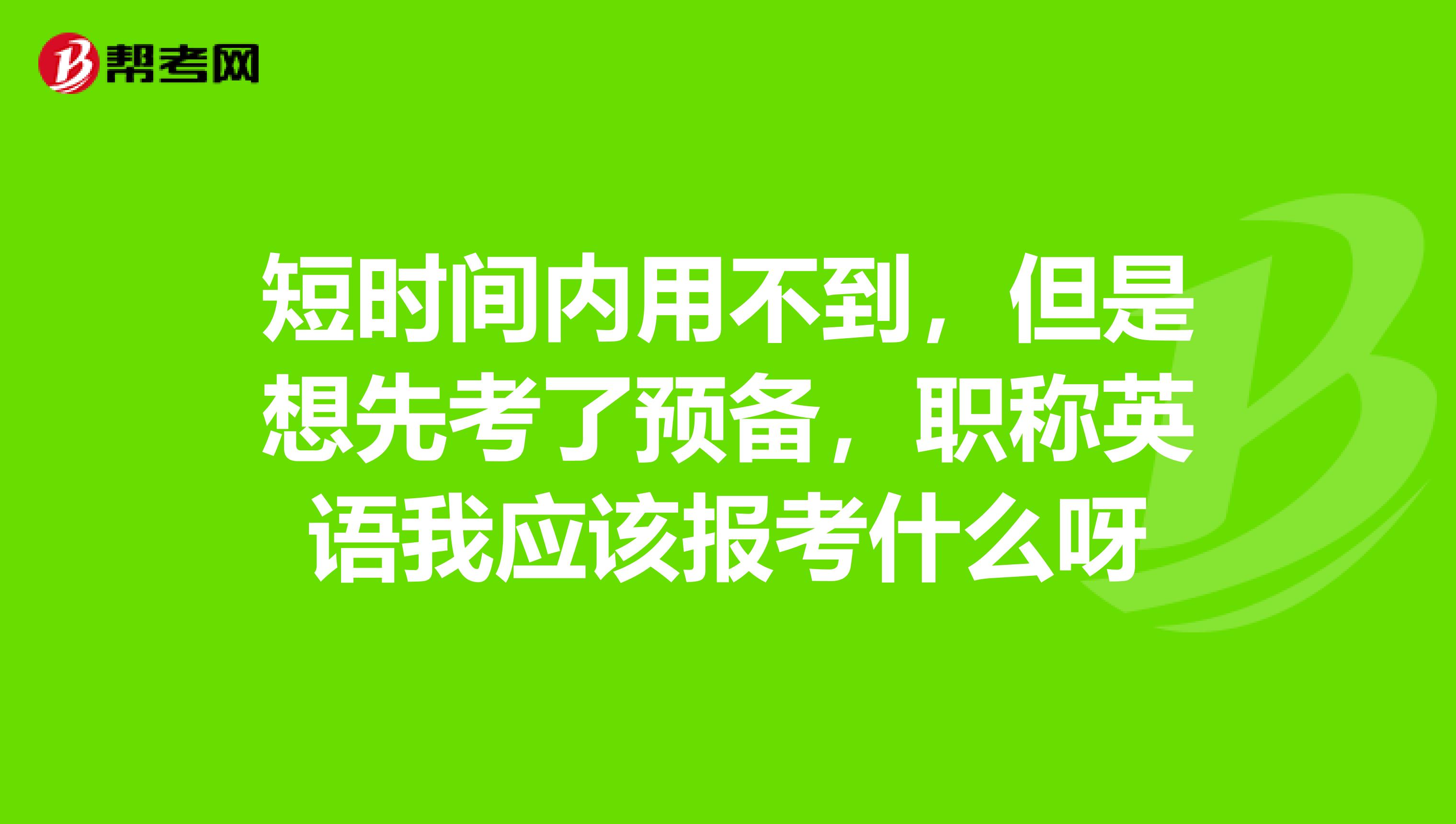 短时间内用不到，但是想先考了预备，职称英语我应该报考什么呀