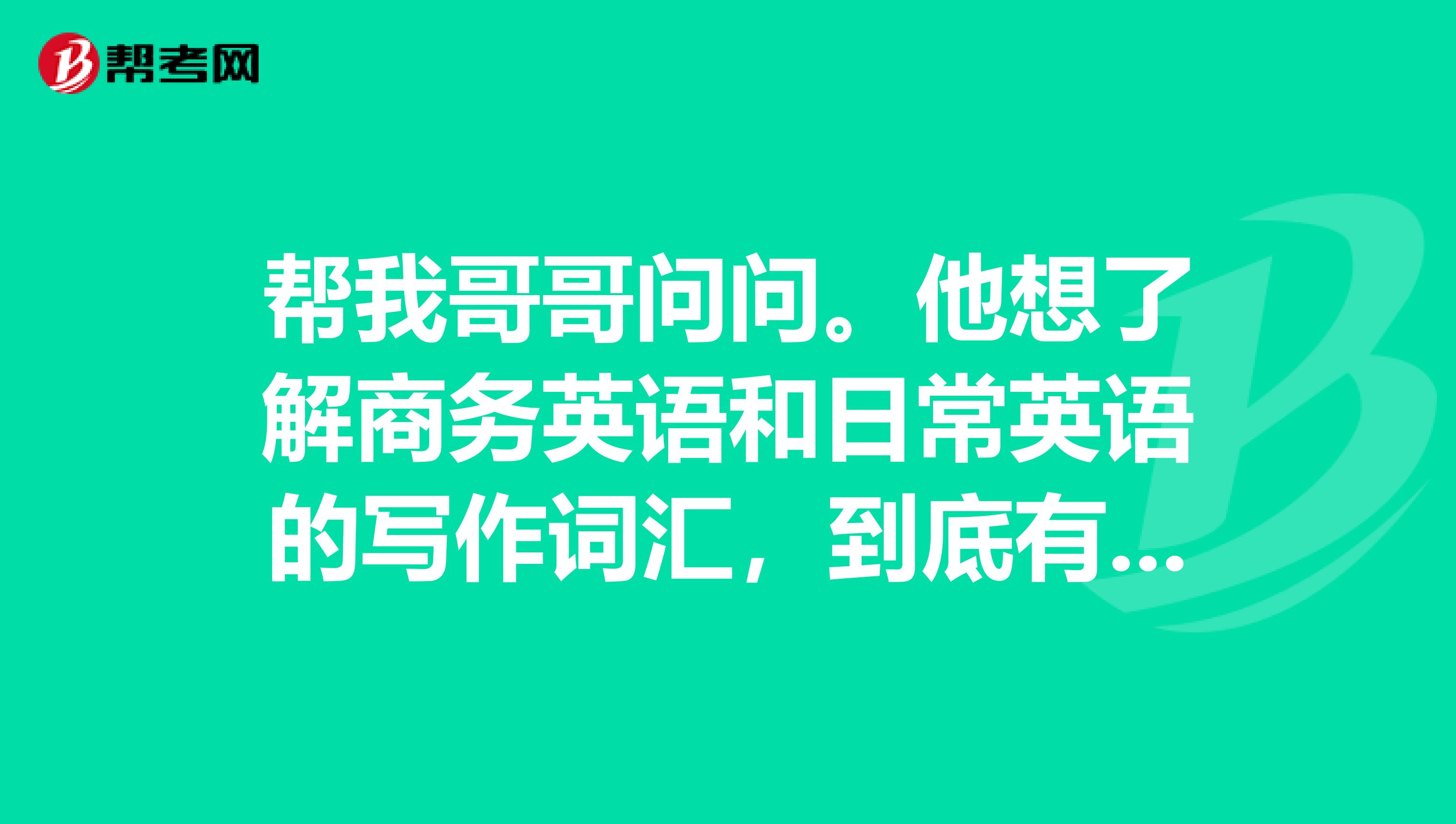 帮我哥哥问问。他想了解商务英语和日常英语的写作词汇,到底有什么区别?